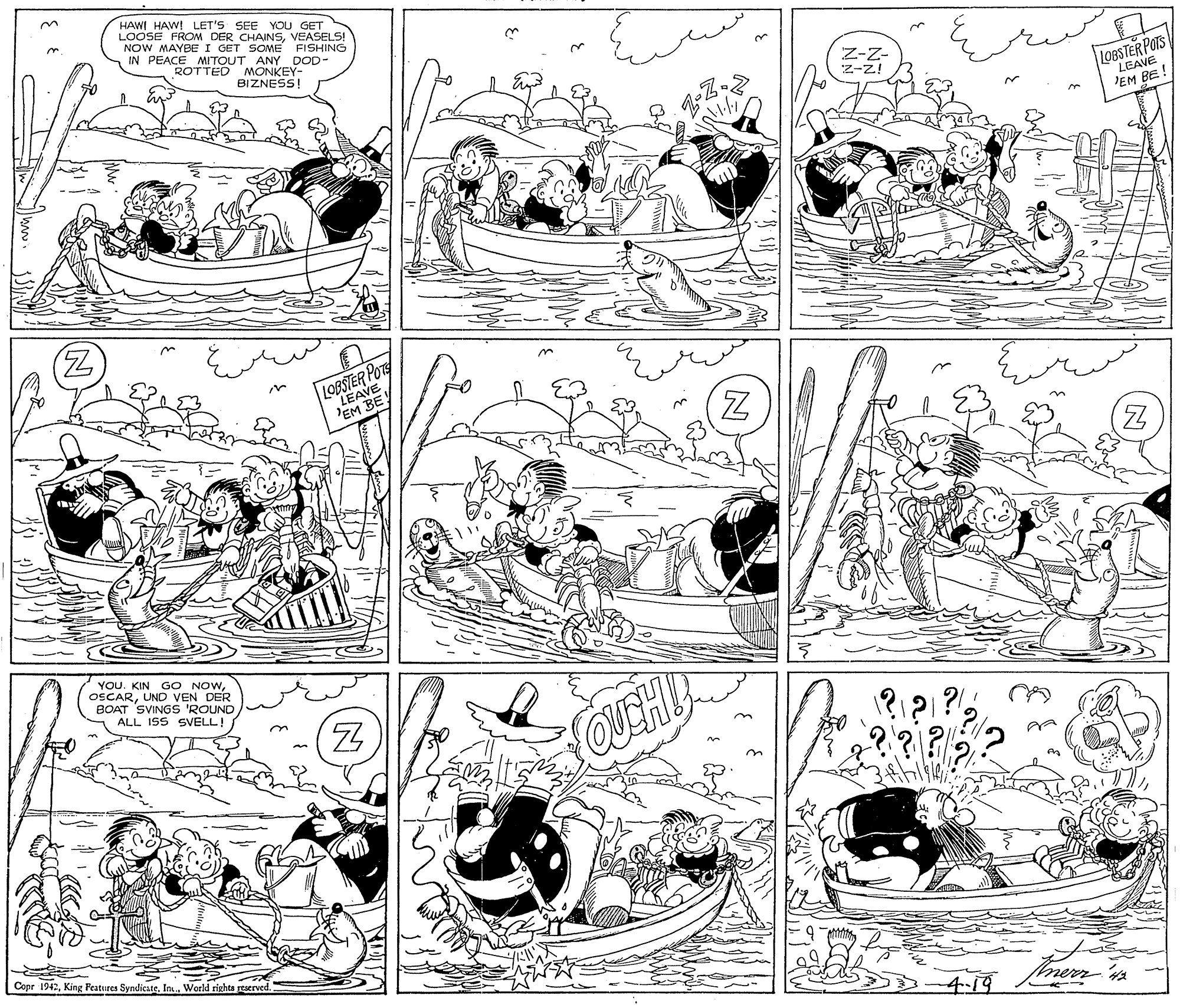 Parallel OCR: HAWI HAWI LET'S SEE YOU GET LOOSE FROM DER CHAINSVEASELS! NOW MAYBE I GET SOME IN PEACE MITOUT ANY DOD- ROTTED MONKEY- BIZNESS! FISHING Z-Z- z-z! L9BSTER POTS LEAVE JEM BE! 'EM BE YOU. KIN GO NOWI BOAT SVINGS 'ROUND ALL ISS SVELL!UND VEN DER OUEHU ?.?? Copr 1942In World rights reserved 4.19 merr ' HAWI HAWI LET'S SEE YOU GET LOOSE FROM DER CHAINSVEASELS! NOW MAYBE I GET SOME IN PEACE MITOUT ANY DOD- ROTTED MONKEY- BIZNESS! FISHING Z-Z- z-z! L9BSTER POTS LEAVE JEM BE! 'EM BE YOU. KIN GO NOWI BOAT SVINGS 'ROUND ALL ISS SVELL!UND VEN DER OUEHU ?.?? Copr 1942King Features SyndicateIn World rights reserved 4.19 merr '