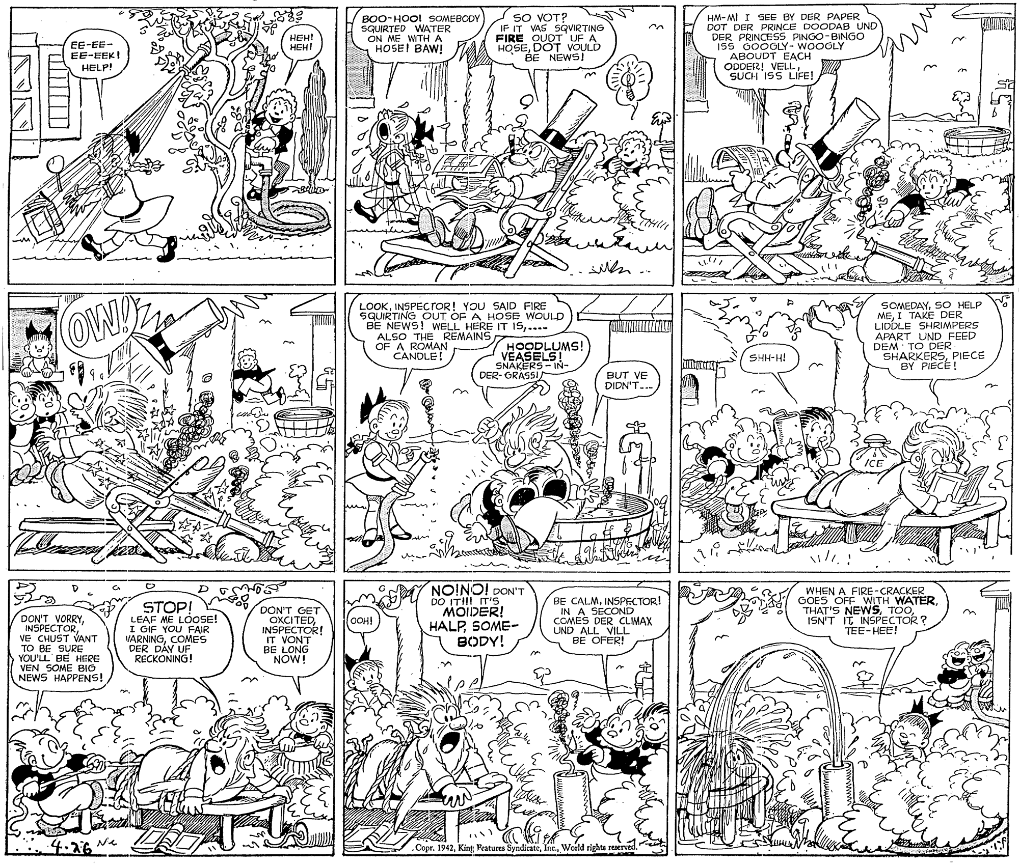 Style OCR: BOO-HOO! SOMEBODY SQUIRTED WATER ON ME WITHA HOSE! BAW! SO VOT? IF IT VAS SQVIRTING FIRE OUDT UF A HOSEDOT VOULD BE NEWS! HM- MI I SEE BY DER PAPER DOT DER PRINCE DOCDAB UND DER PRINCESS PINGO-BINGO 15S 000GLY- WOOGLY ABOUDT EACH ODDER! VELLSUCH ISS LIFE! ??? HEH! EE-EE- EE-EEK! HELP! Men .. ? LOOKINSPECTOR! YOU SAID FIRE SQUIRTING OUT OF A HOSE WOULD BE NEWS! WELL HERE IT 15...- ALSO THE REMAINS OF A ROMAN CANDLE! SOMEDAYSO HELP MEI TAKE DER LIDDLE SHRIMPERS APART UND FEED DEM TO DER SHARKERSPIECE BY PIECE! HOODLUMS! VEASELS! SGRASSIAIN- SHH-H! BUT VE DIDN'T... on ICE NO!NO! DON'T DON'T VORRYVE CHUST VANT TO BE SURE YOU'LL BE HERE VEN SOME BIO NEWS HAPPENS! STOP! LEAF ME LÓOSE! I OIF YOU FAIR VARNINGCOMES DER DÁY UF RECKONING! DON'T GET OXCITEDINSPECTOR! IT VONT BE LONG NOW! DO ITII! IT'S MOIDER! HALPSOME- BODY! BE CALMINSPECTOR! IN A SECOND COMES DER CLIMAX UND ALL VILL BE OFER! WHEN A FIRE-CRACKER GOES OFF WITH WATERISN'T IT INSPECTOR ? TEE-HEE! OOH! 4.26 Ne Copr. 1942World rights reserved. BOO-HOO! SOMEBODY SQUIRTED WATER ON ME WITHA HOSE! BAW! SO VOT? IF IT VAS SQVIRTING FIRE OUDT UF A HOSEDOT VOULD BE NEWS! HM- MI I SEE BY DER PAPER DOT DER PRINCE DOCDAB UND DER PRINCESS PINGO-BINGO 15S 000GLY- WOOGLY ABOUDT EACH ODDER! VELLSUCH ISS LIFE! ??? HEH! EE-EE- EE-EEK! HELP! Men .. ? LOOKINSPECTOR! YOU SAID FIRE SQUIRTING OUT OF A HOSE WOULD BE NEWS! WELL HERE IT 15...- ALSO THE REMAINS OF A ROMAN CANDLE! SOMEDAYSO HELP MEI TAKE DER LIDDLE SHRIMPERS APART UND FEED DEM TO DER SHARKERSPIECE BY PIECE! HOODLUMS! VEASELS! SGRASSIAIN- SHH-H! BUT VE DIDN'T... on ICE NO!NO! DON'T DON'T VORRYVE CHUST VANT TO BE SURE YOU'LL BE HERE VEN SOME BIO NEWS HAPPENS! STOP! LEAF ME LÓOSE! I OIF YOU FAIR VARNINGCOMES DER DÁY UF RECKONING! DON'T GET OXCITEDINSPECTOR! IT VONT BE LONG NOW! DO ITII! IT'S MOIDER! HALPSOME- BODY! BE CALMINSPECTOR! IN A SECOND COMES DER CLIMAX UND ALL VILL BE OFER! WHEN A FIRE-CRACKER GOES OFF WITH WATERTHAT'S NEWSISN'T IT INSPECTOR ? TEE-HEE! OOH! 4.26 Ne Copr. 1942King Features SyndicateWorld rights reserved.