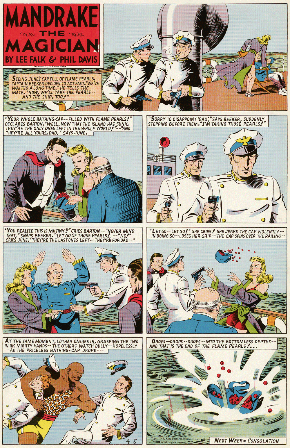 Sharing OCR: MANDRAKE oa TH E MAGICIAN BY LEE FALK & PHIL DAVIS SEEING JUNES CAP FULL OF FLAME PEARLSCAPTAIN BEEKER DECIDES TO ACT FAST."WE'VE WAITED A LONG TIME" HE TELLS THE E MATE. "NOWWE'LL TAKE THE PEARLS-- AND THE SHIPTOO!" "YOUR WHOLE BATHING-CAP--FILLED WITH FLAME PEARLS!" DECLARES BARTON."WELLTHEY'RE THE ONLY ONES LEFT IN THE WHOLE WORLD!"--"AND THEY'RE ALL YOURS" SAYS JUNE. "SORRY TO DISAPPOINT 'DADSUDDENLY STEPPING BEFORE THEM."I'M TAKING THOSE PEARLS!" "You REALIZE THIS IS MUTINY ?" CRIES BARTON--"NEVER MIND THAT" SNAPS BEEKER. "LET GO OF THOSE PEARLS! --"NO!" CRIES JUNE." THEY'RE THE LAST ONES LEFT--THEY'RÉ FOR DAD--" "LET GO -- LET Go!" SHE CRIES! SHE JERKS THE CAP VIOLENTLY-- IN DOING SO--LOSES HER GRIP-- THE CAP SPINS OVEA THE RAILING-- AT THE SAME MOMENTGRASPING THE TWO IN HIS MIGHTY HANDS--THE OTHERS WATCH DULLY--HOPELESSLY --AS THE PRICELESS BATHING - CAP DROPS-- DROPS --DROPS -- DROPS--INTO THE BOTTOMLESS DEPTHS-- AND THAT IS THE END OF THE FLAME PEARLS!... Ggr. 1942King Feiurca yndicate Woeld rishes nwel NEXT WEEK- CONSOLATION MANDRAKE oa TH E MAGICIAN BY LEE FALK & PHIL DAVIS SEEING JUNES CAP FULL OF FLAME PEARLSCAPTAIN BEEKER DECIDES TO ACT FAST."WE'VE WAITED A LONG TIME" HE TELLS THE E MATE. "NOWWE'LL TAKE THE PEARLS-- AND THE SHIPTOO!" "YOUR WHOLE BATHING-CAP--FILLED WITH FLAME PEARLS!" DECLARES BARTON."WELLNOW THAT THE ISLAND HAS SUNKTHEY'RE THE ONLY ONES LEFT IN THE WHOLE WORLD!"--"AND THEY'RE ALL YOURS" SAYS JUNE. "SORRY TO DISAPPOINT 'DAD"SAYS BEEKERSUDDENLY STEPPING BEFORE THEM."I'M TAKING THOSE PEARLS!" "You REALIZE THIS IS MUTINY ?" CRIES BARTON--"NEVER MIND THAT" SNAPS BEEKER. "LET GO OF THOSE PEARLS! --"NO!" CRIES JUNE." THEY'RE THE LAST ONES LEFT--THEY'RÉ FOR DAD--" "LET GO -- LET Go!" SHE CRIES! SHE JERKS THE CAP VIOLENTLY-- IN DOING SO--LOSES HER GRIP-- THE CAP SPINS OVEA THE RAILING-- AT THE SAME MOMENTLOTHAR DASHES INGRASPING THE TWO IN HIS MIGHTY HANDS--THE OTHERS WATCH DULLY--HOPELESSLY --AS THE PRICELESS BATHING - CAP DROPS-- DROPS --DROPS -- DROPS--INTO THE BOTTOMLESS DEPTHS-- AND THAT IS THE END OF THE FLAME PEARLS!... Ggr. 1942King Feiurca yndicate Woeld rishes nwel NEXT WEEK- CONSOLATION