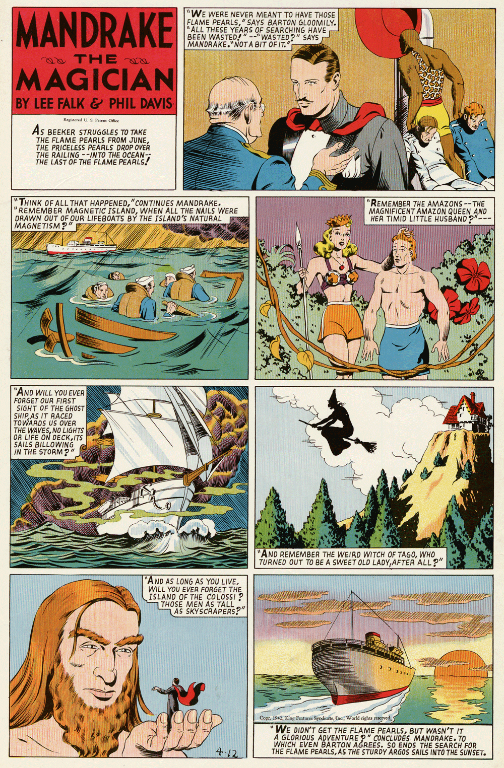 Illustration OCR: MANDRAKE "WE WERE NEVER MEANT TO HAVE THOSE FLAME PEARLS" SAYS BARTON GLOOMILY. "ALL THESE YEARS OF BEEN WASTED!"-"WAARCHING HAVE MANDRAKE."NOTA BIT OF IT." " SAYS a THE a MAGICIAN BY LEE FALK& PHIL DAVIS Regeeted US Petere O AS BEEKER STRUGGLES TO TAKE THE FLAME PEARLS FROM JUNETHE PRICELESS PEARLS DROP OVER THE RAILING --INTO THE OCEAN-- THE LAST OF THE FLAME PEARLS! "THINK OF ALL THAT HAPPENED"CONTINUES MANDRAKE. "REMEMBER MAGNETIC ISLANDWHEN ALL THE NAILS WERE DRAWN OUT OF OUR LIFEBOATS BY THE ISLAND'S NATURAL MAGNETISM?" "REMEMBER THE AMAZONS --THE MAGNIFICENT AMAZON QUEEN AND HER TIMID LITTLE HUSBAND 2--- "AND WILL YOU EVER FORGET QUR FIRST SIGHT OF THE GHOST SHIPAS IT RACED THE WADS US OVENTS OR LIFE ON DECKITS SAILS BILLOWING IN THE STORM?" 'AND REMEMBER THE WEIRD WITCH OF TAGOWHO TURNED OUT TO BE A SWEET OLD LADYAFTER ALL?" "AND AS LONG AS YOU LIVE. WILL YOU EVER FORGET THE ISLAND OF THE COLOSSI ? THOSE MEN AS TALL AS SKYSCRAPERS?" Cepe 1941Ine World righs rwd WE DIDN'T GET THE FLAME PEARLSBUT WASN'T IT A GLORIOUS ADVENTURE ?" CONCLUDES MANDRAKE. TO WHICH EVEN BARTON AGREES. SO ENDS THE SEARCH FOR THE FLAME PEARLSAS THE STURDY ARGOS SAILS INTO THE SUNSET. 4-12 MANDRAKE "WE WERE NEVER MEANT TO HAVE THOSE FLAME PEARLS" SAYS BARTON GLOOMILY. "ALL THESE YEARS OF BEEN WASTED!"-"WAARCHING HAVE MANDRAKE."NOTA BIT OF IT." " SAYS a THE a MAGICIAN BY LEE FALK& PHIL DAVIS Regeeted US Petere O AS BEEKER STRUGGLES TO TAKE THE FLAME PEARLS FROM JUNETHE PRICELESS PEARLS DROP OVER THE RAILING --INTO THE OCEAN-- THE LAST OF THE FLAME PEARLS! "THINK OF ALL THAT HAPPENED"CONTINUES MANDRAKE. "REMEMBER MAGNETIC ISLANDWHEN ALL THE NAILS WERE DRAWN OUT OF OUR LIFEBOATS BY THE ISLAND'S NATURAL MAGNETISM?" "REMEMBER THE AMAZONS --THE MAGNIFICENT AMAZON QUEEN AND HER TIMID LITTLE HUSBAND 2--- "AND WILL YOU EVER FORGET QUR FIRST SIGHT OF THE GHOST SHIPAS IT RACED THE WADS US OVENTS OR LIFE ON DECKITS SAILS BILLOWING IN THE STORM?" 'AND REMEMBER THE WEIRD WITCH OF TAGOWHO TURNED OUT TO BE A SWEET OLD LADYAFTER ALL?" "AND AS LONG AS YOU LIVE. WILL YOU EVER FORGET THE ISLAND OF THE COLOSSI ? THOSE MEN AS TALL AS SKYSCRAPERS?" Cepe 1941King Petr SerditeIne World righs rwd WE DIDN'T GET THE FLAME PEARLSBUT WASN'T IT A GLORIOUS ADVENTURE ?" CONCLUDES MANDRAKE. TO WHICH EVEN BARTON AGREES. SO ENDS THE SEARCH FOR THE FLAME PEARLSAS THE STURDY ARGOS SAILS INTO THE SUNSET. 4-12
