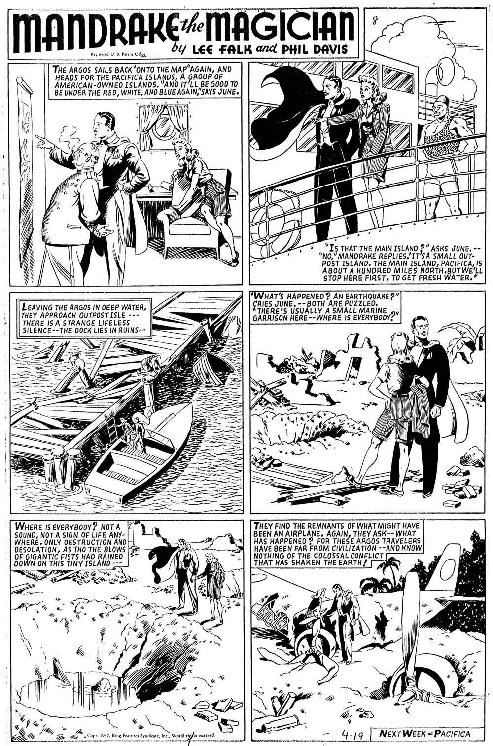 Art OCR: MANDRAKEMAGICIAN the by LEE FALK and PHIL DAVIS Regdied U.S Pu Oss. THE ARGOS SAILS BACK"ONTO THE MAP"AGAINAND HEADS FOR THE PACIFICA ISLANDSA GROUP OF AMERICAN-OWNED ISLANDS. "AND IT'LL BE GOOD TO BE UNDÉR THE RED"SAYS JUNE. "IS THAT THE MAIN ISLAND ?" ASKS JUNE. -- "NO" MANDRAKE REPLIES."IT'SA SMALL OUT- POST ISLAND. THE MAIN ISLANDIS ABOUT A HUNDRED MILES NORTH.BUT WE'LL STOP HERE FIRSTTO GET FRESH WATER. LEAVING THE ARGOS IN DEEP WATERTHEY APPROACH OUTPOST ISLE --- THERE IS A STRANGE LIFELESS SILENCE-- THE DOCK LIES IN RUINS-- "WHAT'S HAPPENED? AN EARTHQUAKE?" CRIES JUNE. --BOTH ARE PUZZLEO. * THERE'S USUALLY A SMALL MARINE GARRISON HERE--WHERE IS EVERYBODY?" WHERE IS EVERYBODY? NOT A SOUNDNOT A SIGN OF LIFE ANY- WHERE. ONLY DESTRUCTION AND- DESOLATIONAS THO THE BLOWS OF GIGANTIC FISTS HAD RAINED DOWN ON THIS TINY ISLAND --- THEY FIND THE REMNANTS OF WHAT MIGHT HAVE BEEN AN AIRPLANE. AGAINTHEY ASDOAVELERS HAS HAPPENED? FOR THESE ARGOS HAVE BEEN FAR FAOM CIVILIZATION --AND KNOW NOTHING OF THE COLOSSAL CONFLICT[ THAT HAS SHAKEN THE EARTH! * Cope. 1941World ri Ived 4.19 NEXT WEEK -PACIFICA MANDRAKEMAGICIAN the by LEE FALK and PHIL DAVIS Regdied U.S Pu Oss. THE ARGOS SAILS BACK"ONTO THE MAP"AGAINAND HEADS FOR THE PACIFICA ISLANDSA GROUP OF AMERICAN-OWNED ISLANDS. "AND IT'LL BE GOOD TO BE UNDÉR THE REDAND BLUE AGAIN"SAYS JUNE. "IS THAT THE MAIN ISLAND ?" ASKS JUNE. -- "NO" MANDRAKE REPLIES."IT'SA SMALL OUT- POST ISLAND. THE MAIN ISLANDIS ABOUT A HUNDRED MILES NORTH.BUT WE'LL STOP HERE FIRSTTO GET FRESH WATER. LEAVING THE ARGOS IN DEEP WATERTHEY APPROACH OUTPOST ISLE --- THERE IS A STRANGE LIFELESS SILENCE-- THE DOCK LIES IN RUINS-- "WHAT'S HAPPENED? AN EARTHQUAKE?" CRIES JUNE. --BOTH ARE PUZZLEO. * THERE'S USUALLY A SMALL MARINE GARRISON HERE--WHERE IS EVERYBODY?" WHERE IS EVERYBODY? NOT A SOUNDNOT A SIGN OF LIFE ANY- WHERE. ONLY DESTRUCTION AND- DESOLATIONAS THO THE BLOWS OF GIGANTIC FISTS HAD RAINED DOWN ON THIS TINY ISLAND --- THEY FIND THE REMNANTS OF WHAT MIGHT HAVE BEEN AN AIRPLANE. AGAINTHEY ASDOAVELERS HAS HAPPENED? FOR THESE ARGOS HAVE BEEN FAR FAOM CIVILIZATION --AND KNOW NOTHING OF THE COLOSSAL CONFLICT[ THAT HAS SHAKEN THE EARTH! * Cope. 1941King Peaturea SyndicateWorld ri Ived 4.19 NEXT WEEK -PACIFICA