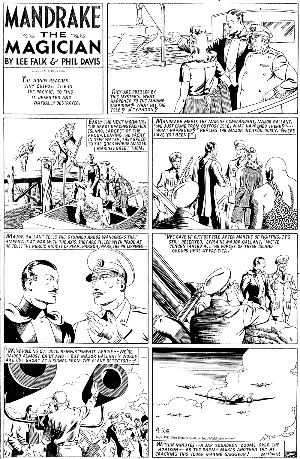 Jaw OCR: MANDRAKE a THE MAGICIAN BY LEE FALK & PHIL DAVIS tartstelU s Pa THE ARGOS REACHES TINY OUTPOST ISLE IN THE PACIFICTO FIND IT DESERTED AND VIRTUALLY DESTROYED. THEY ARE PUZZLED BY THIS MYSTERY. WHAT HAPPENEO TO THE MARINE GARRISON ? WHAT HIT THE ISLE P ATYPHOON? EARLY THE NEXT MORNINGTHE ARGOS REACHES PACIFICA ISLANDLARGEST OF THE GROUP.LEAVING THE YACHT IN DEEP WATERTHEY SPEED TO THE DOCK WHERE AMAZED | MARINES GREET THEM. MANDRAKE MEETS THE MARINE COMMANDANTMAJOR GALLANT. "WE JUST CAME FROM OUTPOST ISLE. WHAT HAPPENEO THERE?"-- "WHAT HAPPENEO?" REPLIES THE MAJOR INCREDULOUSLY. "WHERE HAVE YOU BEEN ?" MAJOR GALLANT TELLS THE STUNNED ARGOS WANDEREAS THAT AMERICA IS AT WAR WITH THE AXIS. THEY ARE FILLED WITH PRIDE AS HE TELLS THE HEROIC STORIES OF PEARL HARBORTHE PHILIPPINES-- "WE GAVE UP OUTPOST ISLE AFTER MONTHS OF FIGHTING. IT'S STILL DESERTED" EXPLAINS MAJOR GALLANT."WE'VE CONCENTRATEO ALL THE FORCES OF THESE ISLAND GROUPS HERE AT PACIFICA." *WE'RE HOLDING OUT UNTIL REINFORCEMENTS ARRIVE --WE'RE RAIDED ALMOST DAILY AND-- BUT MAJOR GALLANT'S WORDS ARE CUT SHORT ÄT A SIGNAL FROM THE PLANE DETECTOR--! 426 Cupr 1942World rights reseved. WITHIN MINUTES --A JAP SQUADRON ZOOMS OVER THE HORIZON -- AS'THE ENEMY MAKES ANOTHEA TRY AT CRACKING THIS TOUGH MARINE GARRISON! continuest- MANDRAKE a THE MAGICIAN BY LEE FALK & PHIL DAVIS tartstelU s Pa THE ARGOS REACHES TINY OUTPOST ISLE IN THE PACIFICTO FIND IT DESERTED AND VIRTUALLY DESTROYED. THEY ARE PUZZLED BY THIS MYSTERY. WHAT HAPPENEO TO THE MARINE GARRISON ? WHAT HIT THE ISLE P ATYPHOON? EARLY THE NEXT MORNINGTHE ARGOS REACHES PACIFICA ISLANDLARGEST OF THE GROUP.LEAVING THE YACHT IN DEEP WATERTHEY SPEED TO THE DOCK WHERE AMAZED | MARINES GREET THEM. MANDRAKE MEETS THE MARINE COMMANDANTMAJOR GALLANT. "WE JUST CAME FROM OUTPOST ISLE. WHAT HAPPENEO THERE?"-- "WHAT HAPPENEO?" REPLIES THE MAJOR INCREDULOUSLY. "WHERE HAVE YOU BEEN ?" MAJOR GALLANT TELLS THE STUNNED ARGOS WANDEREAS THAT AMERICA IS AT WAR WITH THE AXIS. THEY ARE FILLED WITH PRIDE AS HE TELLS THE HEROIC STORIES OF PEARL HARBORTHE PHILIPPINES-- "WE GAVE UP OUTPOST ISLE AFTER MONTHS OF FIGHTING. IT'S STILL DESERTED" EXPLAINS MAJOR GALLANT."WE'VE CONCENTRATEO ALL THE FORCES OF THESE ISLAND GROUPS HERE AT PACIFICA." *WE'RE HOLDING OUT UNTIL REINFORCEMENTS ARRIVE --WE'RE RAIDED ALMOST DAILY AND-- BUT MAJOR GALLANT'S WORDS ARE CUT SHORT ÄT A SIGNAL FROM THE PLANE DETECTOR--! 426 Cupr 1942King Reatures SyrdicateWorld rights reseved. WITHIN MINUTES --A JAP SQUADRON ZOOMS OVER THE HORIZON -- AS'THE ENEMY MAKES ANOTHEA TRY AT CRACKING THIS TOUGH MARINE GARRISON! continuest-
