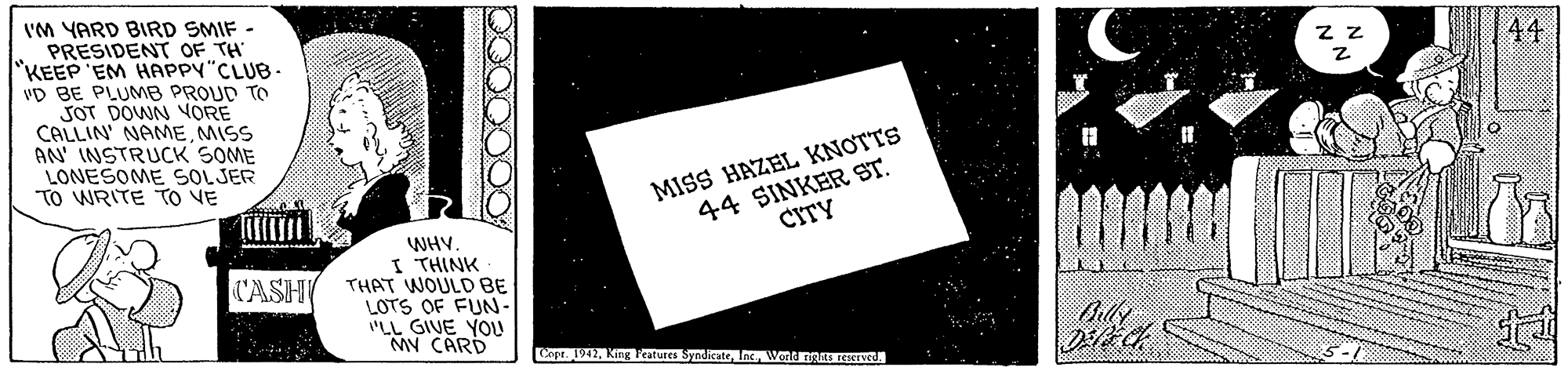 Stock photography OCR: VM YARD BIRD SMIF - PRESIDENT OF TH "KEEP EM HAPPY"CLUB- vD BE PLUMB PROUD TO SOT DOWN VORE CALLIN' NAMEMISS AN INSTRUCK SOME LONESOME SOLJER TO WRITE TO VE z z 44 44 SINKER ST. CITY MISS HAZEL KNOTTS WHV. I THINK THAT WOULD BE LOTS OF FUN- "LL GIVE YOU MY CARD CASH ept. 1942Wond nRESTve VM YARD BIRD SMIF - PRESIDENT OF TH "KEEP EM HAPPY"CLUB- vD BE PLUMB PROUD TO SOT DOWN VORE CALLIN' NAMEMISS AN INSTRUCK SOME LONESOME SOLJER TO WRITE TO VE z z 44 44 SINKER ST. CITY MISS HAZEL KNOTTS WHV. I THINK THAT WOULD BE LOTS OF FUN- "LL GIVE YOU MY CARD CASH ept. 1942King Peatures Syndirto IncWond nRESTve