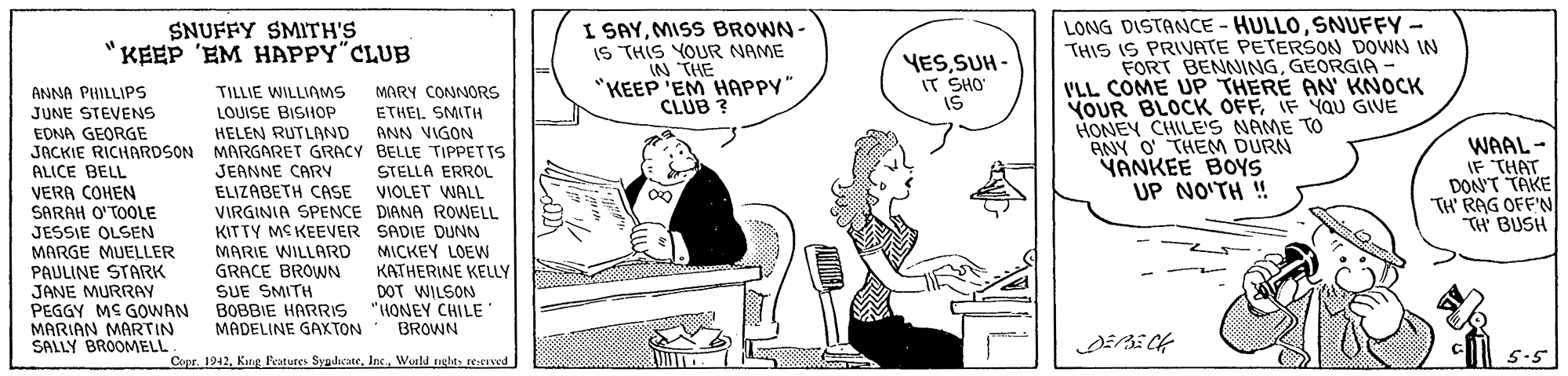 Line OCR: I SAYMISS BROWN- IS THIS YOUR NAME IN THE "KEEP 'EM HAPPY" CLUB ? LONG DISTANCE - HULLOSNUFFY- THIS IS PRIVATE PETERSON DOWN IN FORT BENNINGGEORGIA VLL COME UP THERE AN' KNOCK YOUR BLOCK OFFIF YaU GIVE HONEY CHILE'S NAME TO ANY O' THEM DURN YANKEE BOYS UP NO'TH ! SNUFFY SMITH'S KEEP 'EM HAPPY CLUB YESSUH - IT SHO' IS ANNA PHILLIPS JUNE STEVENS MARY CONNORS ETHEI. SMITH ANN VIGON TILLIE WILLIAMS LOUISE BISHOP HELEN RUTLAND EDNA GEORGE JACKIE RICHARDSON MARGARET GRACY BELLE TIPPETTS ALICE BELL VERA COHEN SARAH O'TOOLE JESSIE OLSEN MARGE MUELLER PAULINE STARK JANE MURRAY PEGGY MS GOWAN MARIAN MARTIN SALLY BROOMELL JEANNE CARV ELIZABETH CASE VIOLET WALL VIRGINIA SPENCE DIANA ROWELL KITTY MS KEEVER SADIE DUNN MARIE WILLARD GRACE BROWN SUE SMITH WAAL- IF THAT DON'T TAKE TH' RAG OFF'N TH BUSH STELLA ERROL MICKEY LOEW KATHERINE KELLY DOT WILSON "HONEY CHILE BROWN BOBBIE HARRIS MADELINE GAXTON Copr. 1942Woold riglts recrved 5.5 I SAYMISS BROWN- IS THIS YOUR NAME IN THE "KEEP 'EM HAPPY" CLUB ? LONG DISTANCE - HULLOSNUFFY- THIS IS PRIVATE PETERSON DOWN IN FORT BENNINGGEORGIA VLL COME UP THERE AN' KNOCK YOUR BLOCK OFFIF YaU GIVE HONEY CHILE'S NAME TO ANY O' THEM DURN YANKEE BOYS UP NO'TH ! SNUFFY SMITH'S KEEP 'EM HAPPY CLUB YESSUH - IT SHO' IS ANNA PHILLIPS JUNE STEVENS MARY CONNORS ETHEI. SMITH ANN VIGON TILLIE WILLIAMS LOUISE BISHOP HELEN RUTLAND EDNA GEORGE JACKIE RICHARDSON MARGARET GRACY BELLE TIPPETTS ALICE BELL VERA COHEN SARAH O'TOOLE JESSIE OLSEN MARGE MUELLER PAULINE STARK JANE MURRAY PEGGY MS GOWAN MARIAN MARTIN SALLY BROOMELL JEANNE CARV ELIZABETH CASE VIOLET WALL VIRGINIA SPENCE DIANA ROWELL KITTY MS KEEVER SADIE DUNN MARIE WILLARD GRACE BROWN SUE SMITH WAAL- IF THAT DON'T TAKE TH' RAG OFF'N TH BUSH STELLA ERROL MICKEY LOEW KATHERINE KELLY DOT WILSON "HONEY CHILE BROWN BOBBIE HARRIS MADELINE GAXTON Copr. 1942King Potures SyudhcateWoold riglts recrved 5.5