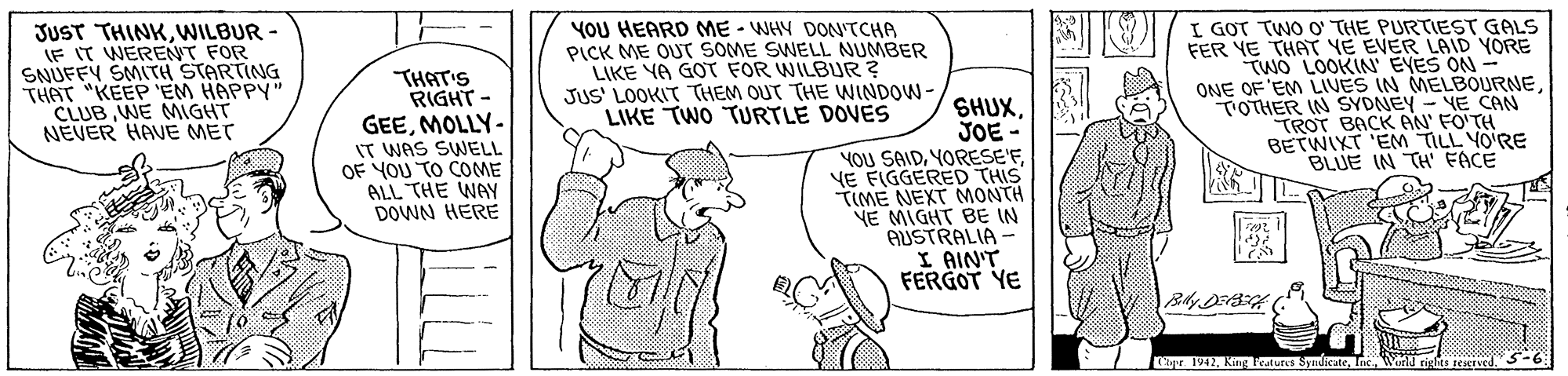 Line OCR: JUST THINKWILBUR- IF IT WERENT FOR SNUFFY SMITH STARTING THAT "KEEP 'EM HAPPY" CLUB WE MIGHT NEVER HAVE MET THAT'S RIGHT - GEEMOLLY- IT WAS SWELL OF YOU TO COME ALL THE WAY DOWN HERE YOU HEARD ME - WHY DONTCHA PICK ME OUT SOME SWELL NUMBER LIKE YA GOT FOR WILBUR? JUS' LOOKIT THEM OUT THE WINDOW- LIKE TWO TURTLE DOVES SHUXJOE YOU SAIDYE FIGGERED THIS TIME NEXT MONTH NE MIGHT BE IN AUSTRALIA - I AIN'T FERGOT YE YI/ I GOT TWO O THE PURTIEST GALS FER YE THAT YE EVER LAID YORE TWO LOOKIN' EYES ON - ONE OF'EM LIUES IN MELBOURNETOTHER IN SYDNEY - YE CAN TROT BACK AN' FO'TH BETWIXT 'EM TILL YO'RE BLUE IN TH FACE ipr 1942Wmd riglits zeerved JUST THINKWILBUR- IF IT WERENT FOR SNUFFY SMITH STARTING THAT "KEEP 'EM HAPPY" CLUB WE MIGHT NEVER HAVE MET THAT'S RIGHT - GEEMOLLY- IT WAS SWELL OF YOU TO COME ALL THE WAY DOWN HERE YOU HEARD ME - WHY DONTCHA PICK ME OUT SOME SWELL NUMBER LIKE YA GOT FOR WILBUR? JUS' LOOKIT THEM OUT THE WINDOW- LIKE TWO TURTLE DOVES SHUXJOE YOU SAIDYE FIGGERED THIS TIME NEXT MONTH NE MIGHT BE IN AUSTRALIA - I AIN'T FERGOT YE YI/ I GOT TWO O THE PURTIEST GALS FER YE THAT YE EVER LAID YORE TWO LOOKIN' EYES ON - ONE OF'EM LIUES IN MELBOURNETOTHER IN SYDNEY - YE CAN TROT BACK AN' FO'TH BETWIXT 'EM TILL YO'RE BLUE IN TH FACE ipr 1942King Fratures SyndkateWmd riglits zeerved