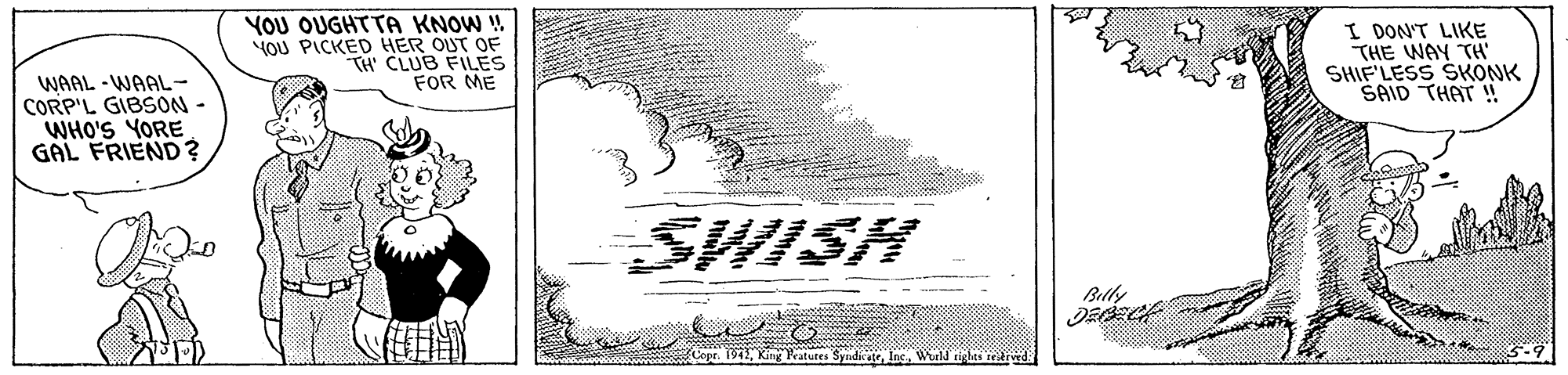 Rectangle OCR: YOU OUGHTTA KNOW ! YOU PICKED HER OUT OF TH CLUB FILES FOR ME I DON'T LIKE THE WAY TH' SHIF'LESS SKONK SAID THAT !! WAAL - WAAL- CORP'L GIBSON - WHO'S YORE GAL FRIEND? SWISH Blly opr. 1942Ine. Wurld tetr YOU OUGHTTA KNOW ! YOU PICKED HER OUT OF TH CLUB FILES FOR ME I DON'T LIKE THE WAY TH' SHIF'LESS SKONK SAID THAT !! WAAL - WAAL- CORP'L GIBSON - WHO'S YORE GAL FRIEND? SWISH Blly opr. 1942King Peatures SyndirateIne. Wurld tetr
