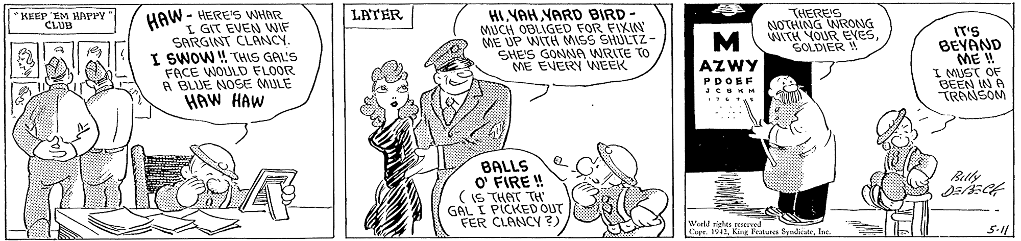 Gesture OCR: KEEP 'EM HAPPY CLUB HAW - HERE'S WHAR LATER I GIT EVEN WIF SARGINT CLANCY. I SWOW ! THIS GAL'S FACE WOULD FLOOR R BLUE NOSE MULE HAW HAW HIYAH YARD BIRD - MUCH OBLIGED FOR FIXIN ME UP WITH MISS SHULTZ- SHE'S GONNA WRITE TO ME EVERY VWEEK THERE'S NOTHING WRONG WITH YOUR EYESSOLDIER ! IT'S BEYAND ME ! I MUST OF BEEN IN A TRANSOM M AZWY PDOEF JCUKM BALLS O' FIRE ! ( IS THAT TH GAL I PICKED OUT FER CLANCY ?) Beltly ? Woeld riglts reierved 1. Kiur Features SyndicateInc. Copr. 5-11 KEEP 'EM HAPPY CLUB HAW - HERE'S WHAR LATER I GIT EVEN WIF SARGINT CLANCY. I SWOW ! THIS GAL'S FACE WOULD FLOOR R BLUE NOSE MULE HAW HAW HIYAH YARD BIRD - MUCH OBLIGED FOR FIXIN ME UP WITH MISS SHULTZ- SHE'S GONNA WRITE TO ME EVERY VWEEK THERE'S NOTHING WRONG WITH YOUR EYESSOLDIER ! IT'S BEYAND ME ! I MUST OF BEEN IN A TRANSOM M AZWY PDOEF JCUKM BALLS O' FIRE ! ( IS THAT TH GAL I PICKED OUT FER CLANCY ?) Beltly ? Woeld riglts reierved 1. Kiur Features SyndicateInc. Copr. 5-11