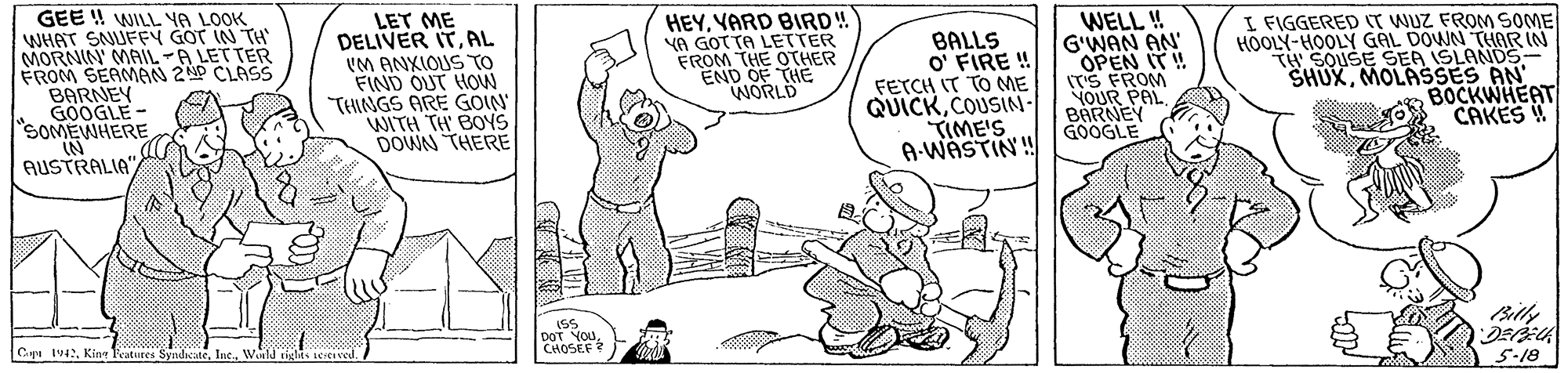 Illustration OCR: GEE !! WILL YA LOOK WHAT SNUFY GOT IN TH MORNIN MAIL-A LET TER FROM SEAMAN 2P CLASS BARNEY GOOGLE - "SOMEWHERE IN AUSTRALIA"YARD BIRD! YA GOTTA LETTER THE OTHER eEND OF THE WORLD WELL ! G'WAN AN' OPEN IT! (TS FROM NOUR PAL BARNEY GOOGLE I FIGGERED IT WUZ FROM SOME HOOLY-HOOLY GÁL DOWN THiOR IN TH SOUSE SER ISLANDS- SHUXMOLASSES AN BOCKWHEAT CAKES! LET ME DELIVER ITAL UM ANXIOUS TO FIND OUT HOW TINGS ARE GOIN WITH TH BONS DOWN THERE BALLS O' FIRE ! FETCH IT TO ME QUICKCOUSIN- TIME'S A-WASTIN! Bitly DoT YOU CHOSEF C IvKing Teatures Synd 5-18 GEE !! WILL YA LOOK WHAT SNUFY GOT IN TH MORNIN MAIL-A LET TER FROM SEAMAN 2P CLASS BARNEY GOOGLE - "SOMEWHERE IN AUSTRALIA"YARD BIRD! YA GOTTA LETTER THE OTHER eEND OF THE WORLD WELL ! G'WAN AN' OPEN IT! (TS FROM NOUR PAL BARNEY GOOGLE I FIGGERED IT WUZ FROM SOME HOOLY-HOOLY GÁL DOWN THiOR IN TH SOUSE SER ISLANDS- SHUXMOLASSES AN BOCKWHEAT CAKES! LET ME DELIVER ITAL UM ANXIOUS TO FIND OUT HOW TINGS ARE GOIN WITH TH BONS DOWN THERE BALLS O' FIRE ! FETCH IT TO ME QUICKCOUSIN- TIME'S A-WASTIN! Bitly DoT YOU CHOSEF C IvKing Teatures Synd 5-18