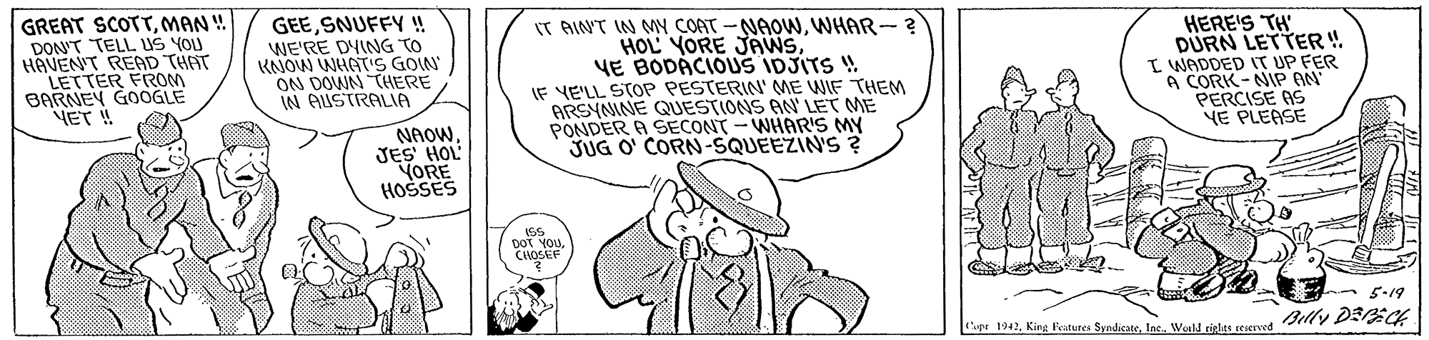 Parallel OCR: GREAT SCOTTMAN ! DON'T TELL US YOU HAVEN'T READ THAT LETTER FROM BARNEY GOOGLE ET ! GEESNUFFY ! WE'RE DYING TO KNOW WHAT'S GOIN ON DOWN THERE IN AUSTRALIA IT AIN'T IN MY COAT -NAOWWHAR-? HOL YORE JAWSVE BODÁCIOUS IDJITS ! IE YE'LL STOP PESTERIN' ME WIF THEM ARSYNINE QUESTIONS AN' LET ME PONDER A SECONT - WHARS MY JUG O' CORN-SQUEEZIN'S ? HERE'S TH DÜRN LETTER ! I WADDED IT UP FER A CORK-NIP AN PERCISE AS NE PLEASE NAOW JES HOL YORE HOSSES ISS DOT YOU CLHOSEF 5-19 upe 1942Inc Wald sieles rearovet Billy DEECE GREAT SCOTTMAN ! DON'T TELL US YOU HAVEN'T READ THAT LETTER FROM BARNEY GOOGLE ET ! GEESNUFFY ! WE'RE DYING TO KNOW WHAT'S GOIN ON DOWN THERE IN AUSTRALIA IT AIN'T IN MY COAT -NAOWWHAR-? HOL YORE JAWSVE BODÁCIOUS IDJITS ! IE YE'LL STOP PESTERIN' ME WIF THEM ARSYNINE QUESTIONS AN' LET ME PONDER A SECONT - WHARS MY JUG O' CORN-SQUEEZIN'S ? HERE'S TH DÜRN LETTER ! I WADDED IT UP FER A CORK-NIP AN PERCISE AS NE PLEASE NAOW JES HOL YORE HOSSES ISS DOT YOU CLHOSEF 5-19 upe 1942King Features SyndicateInc Wald sieles rearovet Billy DEECE