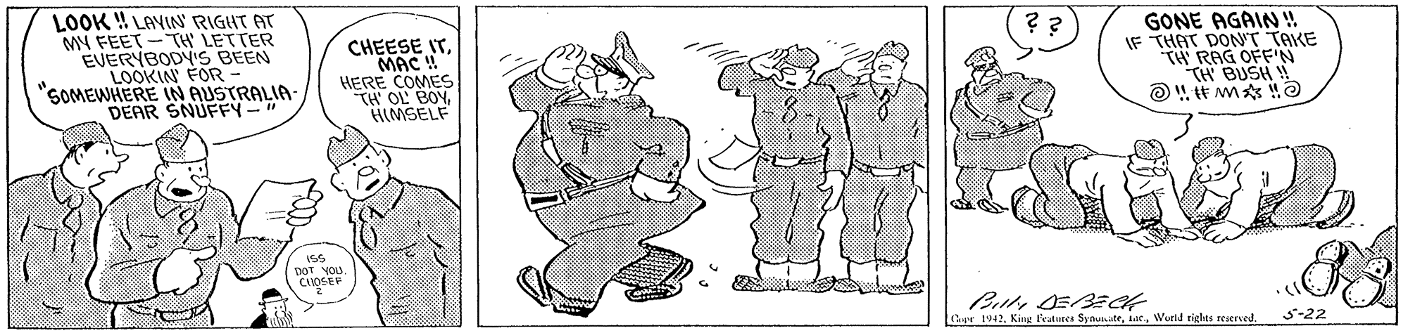 Font OCR: LOOK ! LAVIN RIGHT AT MY FEET -TH' LETTER EVERYBODYIS BEEN LOOKIN FOR - "SOMEWHERE IN AUSTRALIA DEAR SNUFFY-" ?? CHEESE ITMAC ! HERE COMES TH' OL BOYHIMSELF GONE AGAIN! IF THAT DONT TAKE TH RAG OFN TH BUSH ! ?!# M?? DOT YOU. CAOGEP Cpr 1942Worid tiglts reserved. 5-22 ??? LOOK ! LAVIN RIGHT AT MY FEET -TH' LETTER EVERYBODYIS BEEN LOOKIN FOR - "SOMEWHERE IN AUSTRALIA DEAR SNUFFY-" ?? CHEESE ITMAC ! HERE COMES TH' OL BOYHIMSELF GONE AGAIN! IF THAT DONT TAKE TH RAG OFN TH BUSH ! ? ! # M ? ? DOT YOU. CAOGEP Cpr 1942Kin Peatures SynunateWorid tiglts reserved. 5-22 ???