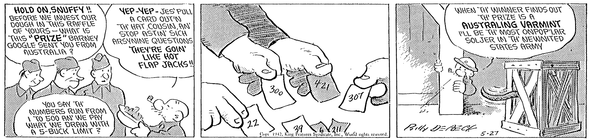 Cartoon OCR: HOLD ONSNUFFY! BEFORE WE INUEST OUR DOUGH IN THIS RAFFLE OF YOURS- NHAT IS THIS "PRIZE"BARNEY GOOGLE SENT YOU FROM AUSTRALIA ? YEP-YEP-JES' PULL A CARD OUT'N TH' HAT COUSINAN STOP ASTIN SICH ARSYNINE QJESTIONS THEY'RE GOIN LIKE HOT FLAP JACKS!! WHEN TH WINNER FINDS OUT TH' PRIZE 1S A AUSTRALING VARMINT VLL BE TH MOST ONPOP'LAR SOLJER IN TH NEWNITED STATES ARMY 300 30T YoU SAY TH NUMBERS RUN FROM I TO 500 AN' WE PAY WHAT WE DRAW WITH A 5-BUCK LIMIT ? 22 39 Bly DE/BEGE Carpi 1942Wurld nghts resevedl. 5-27 HOLD ONSNUFFY! BEFORE WE INUEST OUR DOUGH IN THIS RAFFLE OF YOURS- NHAT IS THIS "PRIZE"BARNEY GOOGLE SENT YOU FROM AUSTRALIA ? YEP-YEP-JES' PULL A CARD OUT'N TH' HAT COUSINAN STOP ASTIN SICH ARSYNINE QJESTIONS THEY'RE GOIN LIKE HOT FLAP JACKS!! WHEN TH WINNER FINDS OUT TH' PRIZE 1S A AUSTRALING VARMINT VLL BE TH MOST ONPOP'LAR SOLJER IN TH NEWNITED STATES ARMY 300 30T YoU SAY TH NUMBERS RUN FROM I TO 500 AN' WE PAY WHAT WE DRAW WITH A 5-BUCK LIMIT ? 22 39 Bly DE/BEGE Carpi 1942King Features SyndicateWurld nghts resevedl. 5-27