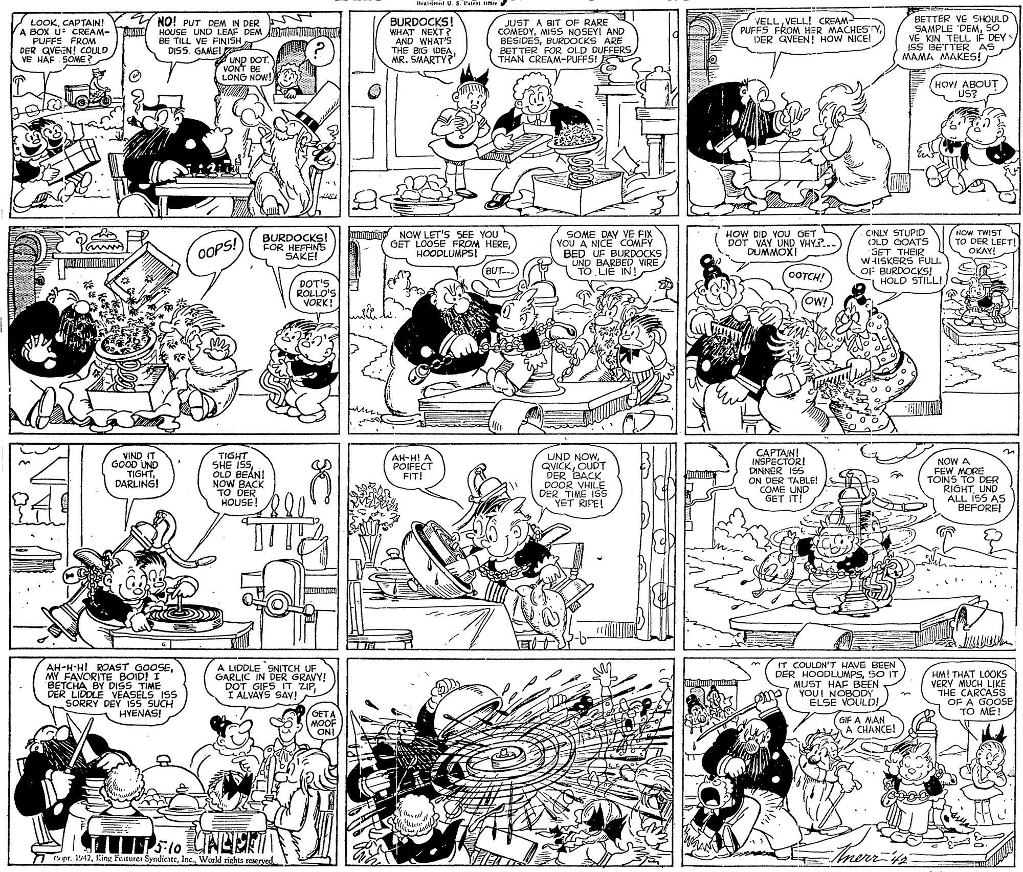 Cartoon OCR: Hraldr U. S Peint ute LOOKCAPTAIN! A BOX U: CREAM- PUFFE FROM DER QVEEN! COULD VE HAF SOME? VELLVELL! CREAM- PUFFS FROM HER MACHES ryDER QVEEN! HOW NICE! BETTER VE SHOULD SAMPLE DEMSO VE KIN TELL IF DEY ISS BETTER AS MAMA MAKES! NO! PUT DEM IN DER BURDOCKS! WHAT NEXT? "AND WHAT'S THE BIG IDEAMR. SMARTY? JUST A BIT OF RARE COMEDYMISS NOSEYI AND BESIDESBURDOCKS ARE BET TER FOR OLD DUFFERS THAN CREAM-PUFFS! HOUSE UND LEAF DEM A NUTAI BE TILL VE FINISH l UND DOT. VONT BE LONG NOW! DISS. GAMEI HOW ABOUT US? NOW LET'S SEE YOU GET LOOSE FROM HEREHOODLUMPS! SOME DAY VE FIX YOU A NICE COMFY BED UF BURDOCKS UND BARBEDVIRE TO LIE IN! CINLY STUPID (OLD OOATS SET THEIR W HISKERS FULL O: BURDOCKS! HOLD STILL! Panm BURDOCKSI FOR HEFFINS SAKE! HOW DID YOU GET DOT VAY UND VHY.. DUMMOXI NOW TWIST TO DER LEFT! OKAY! OOPS! (BUT.. COTCH! DOT'S ROLLO'S VORK! (ow! iMO VIND IT GOOD UND TIGHTDARLING! TIGHT SHE ISOLD BEAN! NOW BACK DER HOUSE! UND NOWOUDT DER BACK DOOR VHILE DER TIME ISs YET RIPE! CAPTAIN! INSPECTORI DINNER IS5 ON DER TABLE! COME UND GET IT! AH-H! A POIFECT FIT! NOW A FEW MORE TOINS TO DER RIGHTUND ALL ISS AS BEFORE! AH-H-HI ROAST GOOSEMY FAVORITE BOID! I BETCHA BY DISS TIME DER LIDDLE VEASELS ISS SORRY DEY ISS SUCH HVENAS! A LIDDLE SNITCH UF GARLIC IN DER GRAVY! DOT GIFS IT ZIP I ALVAYS SAV! IT COULDN'T HAVE BEEN DER HOODLUMPSS0 IT MUST HAF BEEN YOUI NOBODY ELSE VOULD! HM! THAT LOOKS VERY MUCH LIKE "THE CARCASS OF A GOOS TO ME! GETA MOOF ON! GIF A NAN A CHANCE! 7 pr. 142World rights reserved Inerrfs Hraldr U. S Peint ute LOOKCAPTAIN! A BOX U: CREAM- PUFFE FROM DER QVEEN! COULD VE HAF SOME? VELLVELL! CREAM- PUFFS FROM HER MACHES ryDER QVEEN! HOW NICE! BETTER VE SHOULD SAMPLE DEMSO VE KIN TELL IF DEY ISS BETTER AS MAMA MAKES! NO! PUT DEM IN DER BURDOCKS! WHAT NEXT? "AND WHAT'S THE BIG IDEAMR. SMARTY? JUST A BIT OF RARE COMEDYMISS NOSEYI AND BESIDESBURDOCKS ARE BET TER FOR OLD DUFFERS THAN CREAM-PUFFS! HOUSE UND LEAF DEM A NUTAI BE TILL VE FINISH l UND DOT. VONT BE LONG NOW! DISS. GAMEI HOW ABOUT US? NOW LET'S SEE YOU GET LOOSE FROM HEREHOODLUMPS! SOME DAY VE FIX YOU A NICE COMFY BED UF BURDOCKS UND BARBEDVIRE TO LIE IN! CINLY STUPID (OLD OOATS SET THEIR W HISKERS FULL O: BURDOCKS! HOLD STILL! Panm BURDOCKSI FOR HEFFINS SAKE! HOW DID YOU GET DOT VAY UND VHY.. DUMMOXI NOW TWIST TO DER LEFT! OKAY! OOPS! (BUT.. COTCH! DOT'S ROLLO'S VORK! (ow! iMO VIND IT GOOD UND TIGHTDARLING! TIGHT SHE ISOLD BEAN! NOW BACK DER HOUSE! UND NOWOUDT DER BACK DOOR VHILE DER TIME ISs YET RIPE! CAPTAIN! INSPECTORI DINNER IS5 ON DER TABLE! COME UND GET IT! AH-H! A POIFECT FIT! NOW A FEW MORE TOINS TO DER RIGHTUND ALL ISS AS BEFORE! AH-H-HI ROAST GOOSEMY FAVORITE BOID! I BETCHA BY DISS TIME DER LIDDLE VEASELS ISS SORRY DEY ISS SUCH HVENAS! A LIDDLE SNITCH UF GARLIC IN DER GRAVY! DOT GIFS IT ZIP I ALVAYS SAV! IT COULDN'T HAVE BEEN DER HOODLUMPSS0 IT MUST HAF BEEN YOUI NOBODY ELSE VOULD! HM! THAT LOOKS VERY MUCH LIKE "THE CARCASS OF A GOOS TO ME! GETA MOOF ON! GIF A NAN A CHANCE! 7 pr. 142King Featurei SyndicateWorld rights reserved Inerrfs