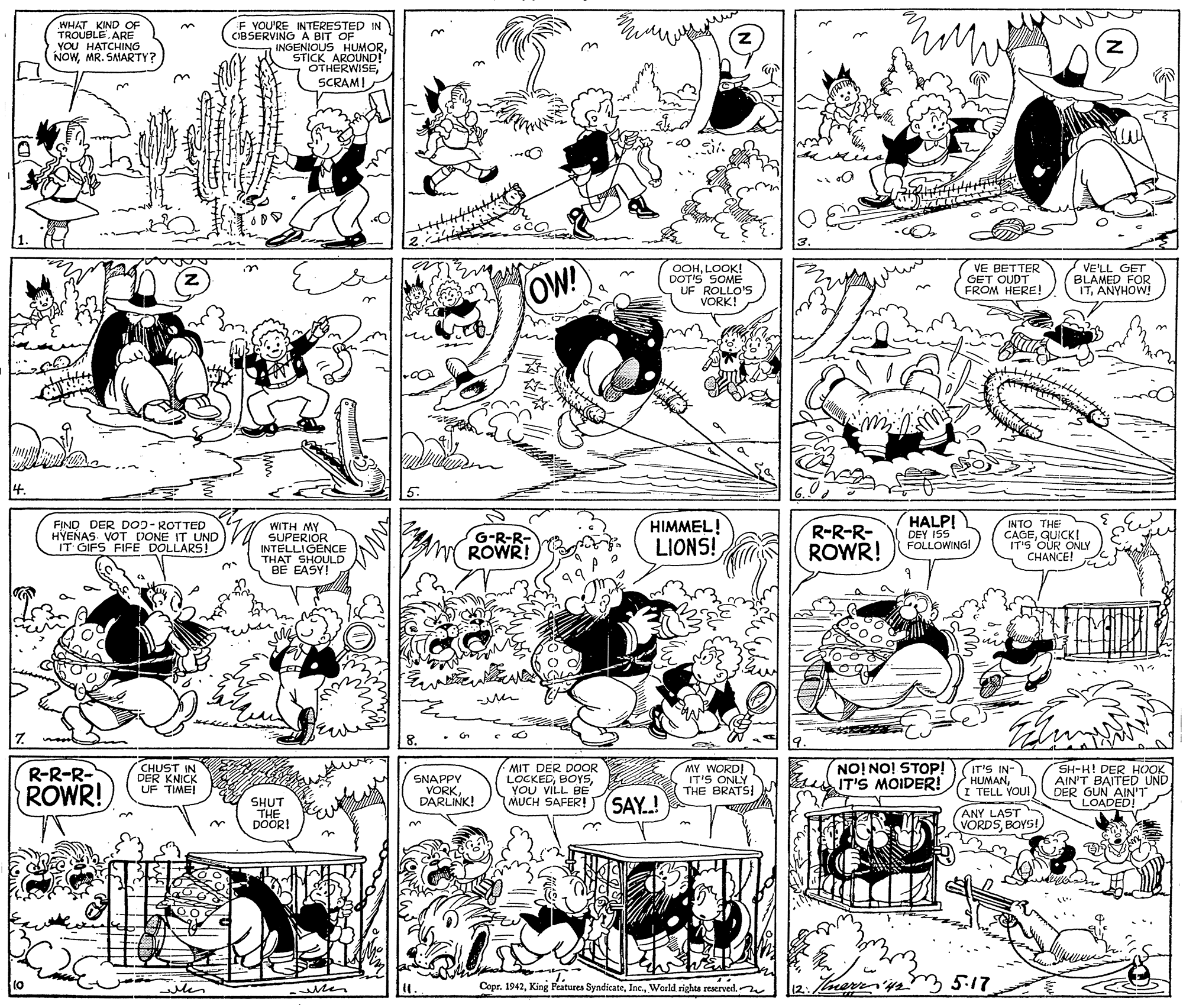 Monochrome photography OCR: WHAT KIND OF TROUBLE ARE YOU HATCHING NOWMR. SMARTY? F YOU'RE INTERESTED IN CIBSERVING A BIT OF INGENIOUS HUMORSTICK AROUND! OTHERWISESCRAM! z. 3. OOHLOOK! DOT'S SOME UF ROLLO'S VORK! GET OUDER FROM HERE! VE'LL GET BLAMED FOR ITANYHOW! in zOW! 4. 5. FIND DER DOJ-ROTTED HYENAS. VOT DONE IT UND IT GIFS FIFE DOLLARS! WITH MY SUPERIOR INTELLIGENCE THAT SHOULD BE EASY! HIMMEL! LIONS! R-R-R- ROWR! HALP! DEY ISS FOLLOWING! INTO THE CAGEGUICKI IT'S OUR ONLY CHANCE! G-R-R- ROWR! 7. 8. R-R-R- ROWR! CHUST IN DER KNICK UF TIME! MIT DER DOOR LOCKEDYOU VILL BE MUCH SAFER! MY WORDI IT'S ONLY THE BRATS! NO! NO! STOP! IT'S MOIDER! IT'S IN- HUMANI TELL YOU! SH-H! DER HOOK AIN'T BAITED UND DER GUN AIN'T LOADED! SNAPPY SHUT THE DOORI VORKDARLINK! SAY.! ANY LAST VORDSBOYSI iten 12:Tocerris 5.17 11. Copr. 1942World rights reserved. WHAT KIND OF TROUBLE ARE YOU HATCHING NOWMR. SMARTY? F YOU'RE INTERESTED IN CIBSERVING A BIT OF INGENIOUS HUMORSTICK AROUND! OTHERWISESCRAM! z. 3. OOHLOOK! DOT'S SOME UF ROLLO'S VORK! GET OUDER FROM HERE! VE'LL GET BLAMED FOR ITANYHOW! in zOW! 4. 5. FIND DER DOJ-ROTTED HYENAS. VOT DONE IT UND IT GIFS FIFE DOLLARS! WITH MY SUPERIOR INTELLIGENCE THAT SHOULD BE EASY! HIMMEL! LIONS! R-R-R- ROWR! HALP! DEY ISS FOLLOWING! INTO THE CAGEGUICKI IT'S OUR ONLY CHANCE! G-R-R- ROWR! 7. 8. R-R-R- ROWR! CHUST IN DER KNICK UF TIME! MIT DER DOOR LOCKEDYOU VILL BE MUCH SAFER! MY WORDI IT'S ONLY THE BRATS! NO! NO! STOP! IT'S MOIDER! IT'S IN- HUMANI TELL YOU! SH-H! DER HOOK AIN'T BAITED UND DER GUN AIN'T LOADED! SNAPPY SHUT THE DOORI VORKDARLINK! SAY.! ANY LAST VORDSBOYSI iten 12:Tocerris 5.17 11. Copr. 1942King Features SyndicateWorld rights reserved.