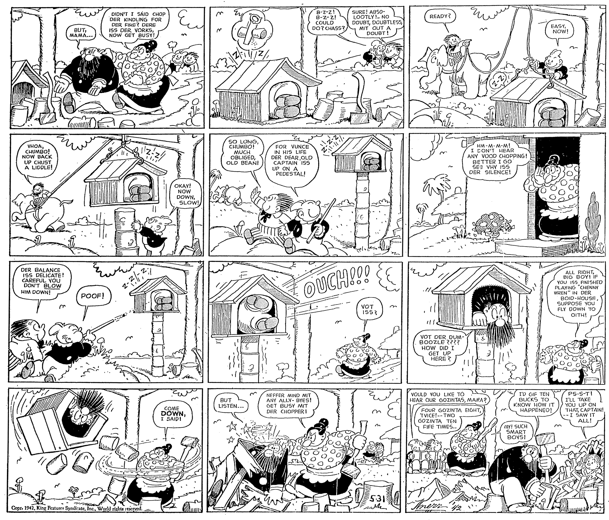Parallel OCR: DIDN'T I SAID CHOP DER KINDLING FOR DER FIKE? DERE ISS DER VORKSNOW GET BUSY! B-Z-z! B-Z-z! COULD DOT CHASS? SURE! ABSO- LOOTLY! NO DOUBTDGUBTLESS MIT OUT A DOUBT ! READY? EASYNOW! BUTMAMA... VHOACHUMBO! NOW BACK UP CHUST A LICOLE! SO LUNOCHUMBO! MUCH OBLIGEDOLD BEANI FOR VUNCE IN HIS LIFE DER DEAROLD CAPTAIN ISS UP ON A PEDESTAL! iW-w-W-WH I CON'T HEAR ANY VOOD CHOPPING! BETTER I G0 SE: VHY I5S DER SILENCE! OKAY! NOW DOWNSLOW! DER BALANCE ISS DELICATE! CAREFUL VOU DON'T BLOW HIM DOWN! ALL RIGHTBIG BOY! IF YOU IS5 FINISHED PLAYING "CHENNY WREN" IN DER BOID-HOUSF SUPPOSE YOU FLY DOWN TO OITH! OUCH!!! POOF! VOT IS5 VOT DER DUM- BOOZLE ???? HOW DID I GET UP HERE ? C3 VOULD YOU LIKE TO YV HEAR OUR GOZINTASMANA? Iv GIF TEN BUCKS TO KNOW HOW IT HAPPENED! PS-S-T! I'LL TAKE YOU UP ON THATCAPTAIN! -I SAW IT ALL! 3. BUT LISTEN... NEFFER MIND MIT ANY ALLY- BYES! GET BUSY MIT DER CHOPPERI COME DOWNI SAIDI FOUR GOZINTA EIGHTTVICE!-- TWO GOZINTA TEN FIFE TIMES.. tAY! SUCH SMART BOYS! 3. 531 Copr. 1942World rights stieryed. anle Me. DIDN'T I SAID CHOP DER KINDLING FOR DER FIKE? DERE ISS DER VORKSNOW GET BUSY! B-Z-z! B-Z-z! COULD DOT CHASS? SURE! ABSO- LOOTLY! NO DOUBTDGUBTLESS MIT OUT A DOUBT ! READY? EASYNOW! BUTMAMA... VHOACHUMBO! NOW BACK UP CHUST A LICOLE! SO LUNOCHUMBO! MUCH OBLIGEDOLD BEANI FOR VUNCE IN HIS LIFE DER DEAROLD CAPTAIN ISS UP ON A PEDESTAL! iW-w-W-WH I CON'T HEAR ANY VOOD CHOPPING! BETTER I G0 SE: VHY I5S DER SILENCE! OKAY! NOW DOWNSLOW! DER BALANCE ISS DELICATE! CAREFUL VOU DON'T BLOW HIM DOWN! ALL RIGHTBIG BOY! IF YOU IS5 FINISHED PLAYING "CHENNY WREN" IN DER BOID-HOUSF SUPPOSE YOU FLY DOWN TO OITH! OUCH!!! POOF! VOT IS5 VOT DER DUM- BOOZLE ???? HOW DID I GET UP HERE ? C3 VOULD YOU LIKE TO YV HEAR OUR GOZINTASMANA? Iv GIF TEN BUCKS TO KNOW HOW IT HAPPENED! PS-S-T! I'LL TAKE YOU UP ON THATCAPTAIN! -I SAW IT ALL! 3. BUT LISTEN... NEFFER MIND MIT ANY ALLY- BYES! GET BUSY MIT DER CHOPPERI COME DOWNI SAIDI FOUR GOZINTA EIGHTTVICE!-- TWO GOZINTA TEN FIFE TIMES.. tAY! SUCH SMART BOYS! 3. 531 Copr. 1942King Featurr SyndiateWorld rights stieryed. anle Me.