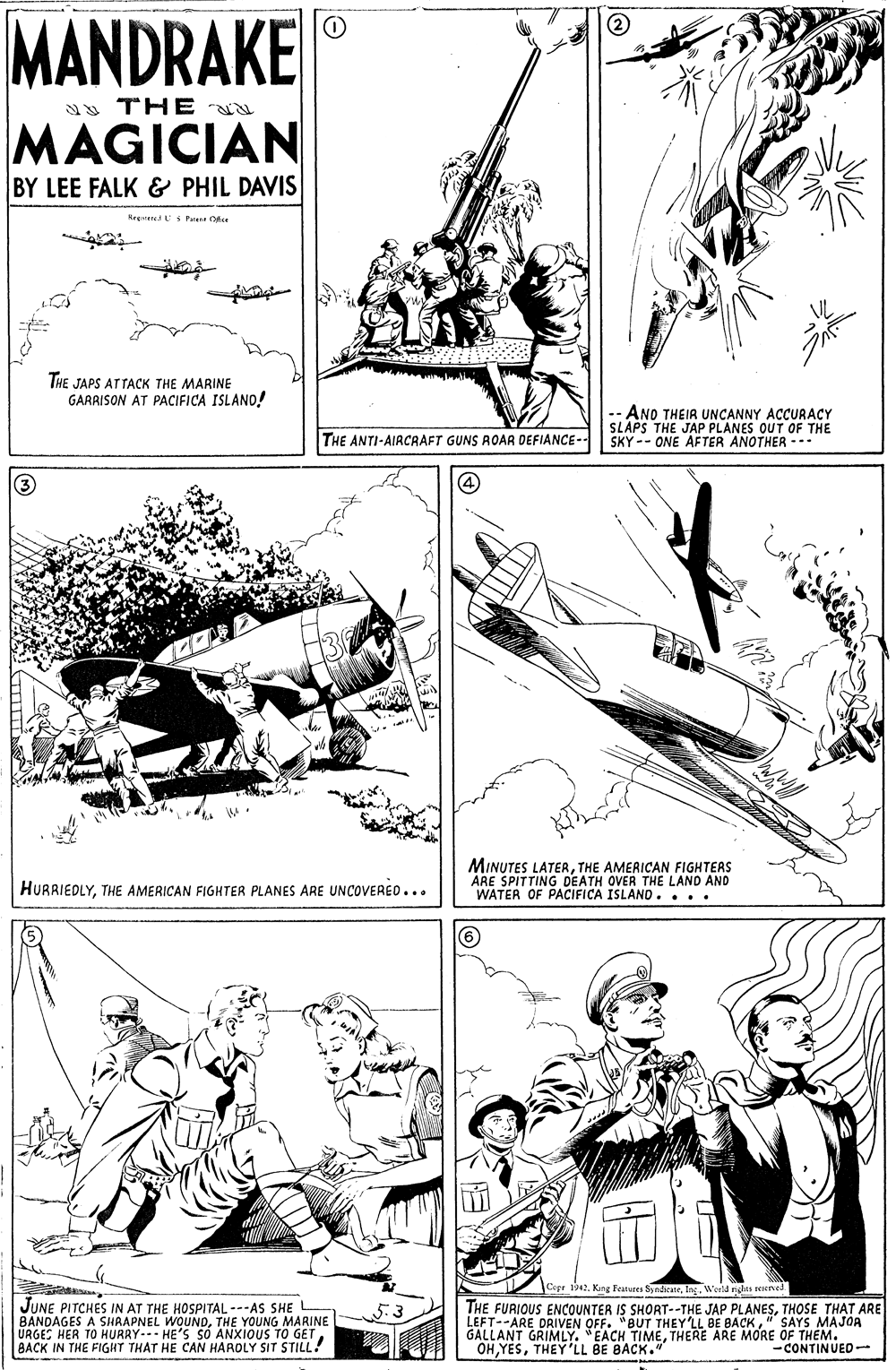Gesture OCR: MANDRAKE a THE MAGICIAN BY LEE FALK & PHIL DAVIS Rrevered S Patent Ofce THE JAPS ATTACK THE MARINE GARRISON AT PACIFICA ISLAND! -- ANO THEIR UNCANNY ACCUARACY SLAPS THE JAP PLANES OUT OF THE SKY -- ONE AFTER ANOTHER -. THE ANTI-AIRCRAFT GUNS ROAAR DEFIANCE (3 MINUTES LATERTHE AMERICAN FIGHTERS ARE SPITTING DEATH OVER THE LAND AND WATER OF PACIFICA ISLAND. ... HURRIEDLYTHE AMERICAN FIGHTER PLANES ARE UNCOVERED... Cape ti42. King Femees SyndkateWorld rights reierved JUNE PITCHES IN AT THE HOSPITAL ---AS SHE BANDAGES A SHAAPNEL WOUNDTHE YOUNG MARINE URGES HER TO HURRYHE'S SO ANXIOUS TO GETBACK IN THE FIGHT THAT HE CAN HAROLY SIT STILL! THE FURIOUS ENCOoUNTER IS SHORT--THE JAP PLANESTHOSE THAT ARE LEFT--ARE DRIVEN OFF. "BUT THEY'LL BE BACK" SAYS MAJOA GALLANT GRIMLY. "EACH TIMETHERE ARE MORE OF THEM. OHTHEY LL BE BACK." 5.3 -CONTINUED- MANDRAKE a THE MAGICIAN BY LEE FALK & PHIL DAVIS Rrevered S Patent Ofce THE JAPS ATTACK THE MARINE GARRISON AT PACIFICA ISLAND! -- ANO THEIR UNCANNY ACCUARACY SLAPS THE JAP PLANES OUT OF THE SKY -- ONE AFTER ANOTHER -. THE ANTI-AIRCRAFT GUNS ROAAR DEFIANCE (3 MINUTES LATERTHE AMERICAN FIGHTERS ARE SPITTING DEATH OVER THE LAND AND WATER OF PACIFICA ISLAND. ... HURRIEDLYTHE AMERICAN FIGHTER PLANES ARE UNCOVERED... Cape ti42. King Femees SyndkateWorld rights reierved JUNE PITCHES IN AT THE HOSPITAL ---AS SHE BANDAGES A SHAAPNEL WOUNDTHE YOUNG MARINE URGES HER TO HURRYHE'S SO ANXIOUS TO GETBACK IN THE FIGHT THAT HE CAN HAROLY SIT STILL! THE FURIOUS ENCOoUNTER IS SHORT--THE JAP PLANESTHOSE THAT ARE LEFT--ARE DRIVEN OFF. "BUT THEY'LL BE BACK" SAYS MAJOA GALLANT GRIMLY. "EACH TIMETHERE ARE MORE OF THEM. OHTHEY LL BE BACK." 5.3 -CONTINUED-
