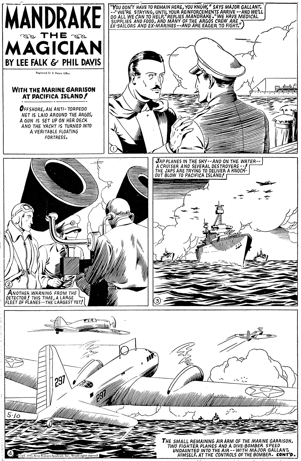 Illustration OCR: MANDRAKE "You DON'T HAVE TO REMAIN HERE" SAYS MAJOR GALLANT. -WE'RE STAYINGUNTIL YOUR REINFORCEMENTS ARRIVE --AND WE'LL 00 ALL WE CAN TO HELP" REPLIES MANDRAKE."WE HAVE MEDICAL SUPPLIES AND FOODAND MANY OF THE ARGOS CREW ARE EX-SAILORS AND EX-MARINES--AND ARE EAGER TO FIGHT." a THE MAGICIAN BY LEE FALK & PHIL DAVIS Rrgvitred U.S Peient Oe WITH THE MARINE GARRISON AT PACIFICA ISLAND! OFFSHOREAN ANTI- TORPEDO NET IS LAID ARAOUND THE ARGOSA GUN IS SET UP ON HER DECK AND THE YACHT IS TURNED INTO A VERITABLE FLOATING FORTRESS. JAP PLANES IN THE SKY--AND ON THE WATER-- A CRUISER AND SEVERAL DESTROYERS --! THE JAPS ARE TRYING TO DELIVER A KNOCK- OUT BLOW TO PACIFICA ISLAND! ANOTHER WARNING FROM THE DETECTOR! THIS TIMEA LARGE FLEET OF PLANES--THE LARGEST YET! 297 237 5:10 THE SMALL REMAINING AIR ARM OF THE MARINE GARRISONTWO FIGHTER PLANES AND A DIVE-BOMBER SPEED UNDAUNTED INTO THE AIR -- WITH MAJOR GALLANTAT THE CONTROLS OF THE BOMBER. CONT'D. T. 17Weed nchei reerved. MANDRAKE "You DON'T HAVE TO REMAIN HEREYOU KNOW" SAYS MAJOR GALLANT. -WE'RE STAYINGUNTIL YOUR REINFORCEMENTS ARRIVE --AND WE'LL 00 ALL WE CAN TO HELP" REPLIES MANDRAKE."WE HAVE MEDICAL SUPPLIES AND FOODAND MANY OF THE ARGOS CREW ARE EX-SAILORS AND EX-MARINES--AND ARE EAGER TO FIGHT." a THE MAGICIAN BY LEE FALK & PHIL DAVIS Rrgvitred U.S Peient Oe WITH THE MARINE GARRISON AT PACIFICA ISLAND! OFFSHOREAN ANTI- TORPEDO NET IS LAID ARAOUND THE ARGOSA GUN IS SET UP ON HER DECK AND THE YACHT IS TURNED INTO A VERITABLE FLOATING FORTRESS. JAP PLANES IN THE SKY--AND ON THE WATER-- A CRUISER AND SEVERAL DESTROYERS --! THE JAPS ARE TRYING TO DELIVER A KNOCK- OUT BLOW TO PACIFICA ISLAND! ANOTHER WARNING FROM THE DETECTOR! THIS TIMEA LARGE FLEET OF PLANES--THE LARGEST YET! 297 237 5:10 THE SMALL REMAINING AIR ARM OF THE MARINE GARRISONTWO FIGHTER PLANES AND A DIVE-BOMBER SPEED UNDAUNTED INTO THE AIR -- WITH MAJOR GALLANTAT THE CONTROLS OF THE BOMBER. CONT'D. T. 17Kine Ratures SpokateWeed nchei reerved.