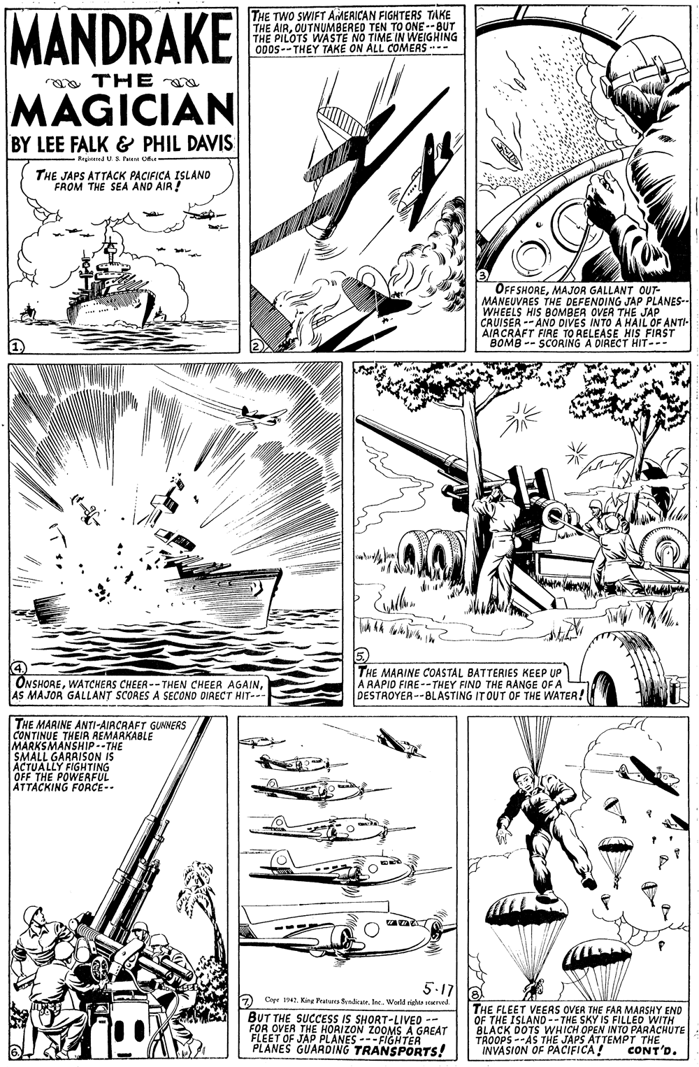 Illustration OCR: MANDRAKE THE TWO SWIFT AMERICAN FIGHTERS TAKE THE AIROUTNUMBERED TEN TO ONE--BUT PILOTS WASTE NO TIME IN WEIGHING 000s--THEY TAKE ON ALL COMERS-- aa THE MAGICIAN BY LEE FALK & PHIL DAVIS - Regised U S Pee O- THE JAPS ATTACK PACIFICA ISLAND FROM THE SEA AND AIR! OFFSHOREMAJOR GALLANT OUT- MANEUVRES THE DEFENDING JAP PLANES-- WHEELS HIS BOMBER OVER THE JAP CRUISER -- AND DIVES INTO A HAIL OF ANTI- AIRCRAFT FIRE TO RELEASE HIS FIRST BOMB -- SCORING A DIRECT HIT--- ONSHOREAS MAJOR GALLANT SCORES A SECOND DIAECT HIT-- THE MARINE COASTAL BATTERIES KEEP UP A RAPID FIRE--THEY FIND THE RANGE OF A DESTROYER--BLASTING IT OUT OF THE WATER! THE MARINE ANTI-AIRCRAFT GUMNERS CONTINUE THEIA REMARKABLE MARKSMANSHIP--THE SMALL GARAISON IS ACTUALLY FIGHTING OFF THE POWERFUL ATTACKING FORCE- 5.17 7 Copr 1942. King Peaturra SvndicateIne. World righta searrved. BUT THE SUCCESS IS SHORT-LIVED -- FOR OVER THE HORIZON ZOOMS A GREAT FLEET OF JAP PLANES ---FIGHTER PLANES GUARDING TRANSPORTS! THE FLEET VEERS OVER THE FAR MARSHY END OF THE ISLAND -- THE SKY IS FILLED WITH BLACK DOTS WHICH OPEN INTO PARACHUTE TROOPS--AS THE JAPS ATTEMPT THE INVASION OF PACIFICA! CONT'D. MANDRAKE THE TWO SWIFT AMERICAN FIGHTERS TAKE THE AIROUTNUMBERED TEN TO ONE--BUT PILOTS WASTE NO TIME IN WEIGHING 000s--THEY TAKE ON ALL COMERS-- aa THE MAGICIAN BY LEE FALK & PHIL DAVIS - Regised U S Pee O- THE JAPS ATTACK PACIFICA ISLAND FROM THE SEA AND AIR! OFFSHOREMAJOR GALLANT OUT- MANEUVRES THE DEFENDING JAP PLANES-- WHEELS HIS BOMBER OVER THE JAP CRUISER -- AND DIVES INTO A HAIL OF ANTI- AIRCRAFT FIRE TO RELEASE HIS FIRST BOMB -- SCORING A DIRECT HIT--- ONSHOREWATCHERS CHEER--THEN CHEER AGAINAS MAJOR GALLANT SCORES A SECOND DIAECT HIT-- THE MARINE COASTAL BATTERIES KEEP UP A RAPID FIRE--THEY FIND THE RANGE OF A DESTROYER--BLASTING IT OUT OF THE WATER! THE MARINE ANTI-AIRCRAFT GUMNERS CONTINUE THEIA REMARKABLE MARKSMANSHIP--THE SMALL GARAISON IS ACTUALLY FIGHTING OFF THE POWERFUL ATTACKING FORCE- 5.17 7 Copr 1942. King Peaturra SvndicateIne. World righta searrved. BUT THE SUCCESS IS SHORT-LIVED -- FOR OVER THE HORIZON ZOOMS A GREAT FLEET OF JAP PLANES ---FIGHTER PLANES GUARDING TRANSPORTS! THE FLEET VEERS OVER THE FAR MARSHY END OF THE ISLAND -- THE SKY IS FILLED WITH BLACK DOTS WHICH OPEN INTO PARACHUTE TROOPS--AS THE JAPS ATTEMPT THE INVASION OF PACIFICA! CONT'D.