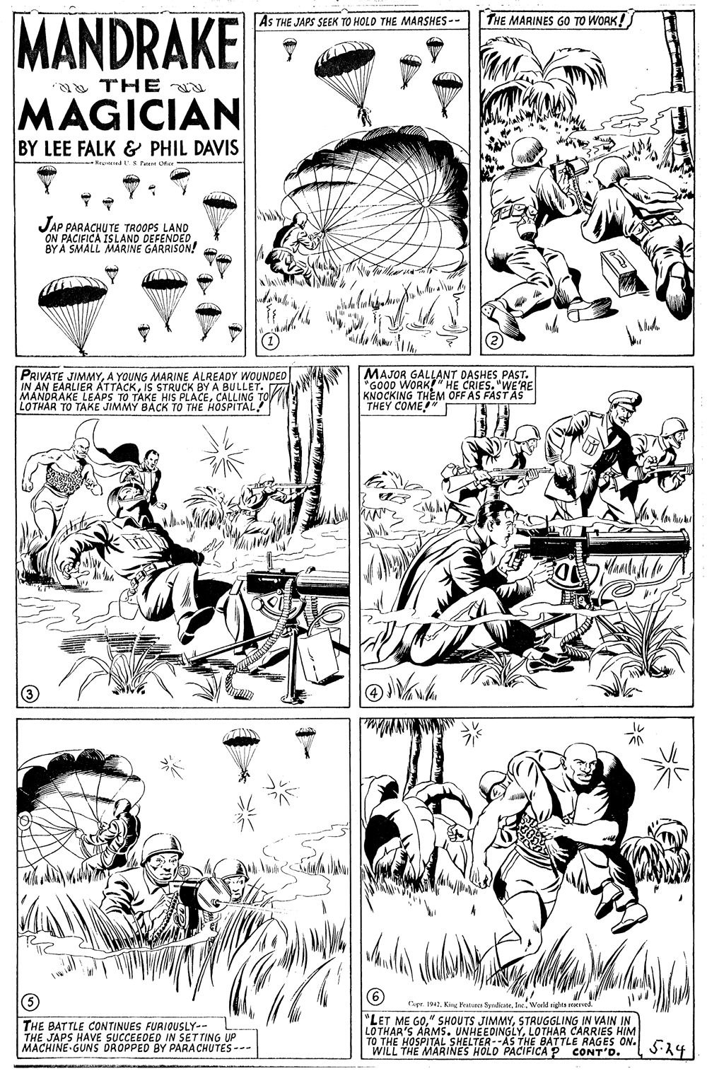 Line art OCR: MANDRAKE AS THE JAPS SEEK TO HOLO THE MARSHES-- THE MARINES GO TO WORK! THE MAGICIAN BY LEE FALK & PHIL DAVIS Kred S Fet Cer JAP PARACHUTE TROOPS LAND ON PACIFICA ISLAND DEFENDED BY A SMALL MARINE GARRISON! MAJOR GALLANT DASHES PAST. "GOOD WORK!" HE CRIES. "WE'RE KNOCKING THEM OFF AS FASTAS THEY COME!" I PRIVATE JIMMYA YOUNG MARINE ALREADY WOUNDED KIS STRUCK BY A BULLET. MANDRAKE LEAPS TO TAKE HIS PLACECALLING TO LOTHAR TO TAKE JIMMY BACK TO THE HOSPITAL! 6) Cpe. 1942World rights eacrved. THE BATTLE CONTINUES FURIOUSLY-- THE JAPS HAVE SUCCEEDED IN SETTING UP MACHINE GUNS DROPPED BY PARACHUTES --- "LET ME GOSTRUGGLING IN VAIN IN LOTHAR'S ARMS. UNHEEDINGLYLOTHAR CARRIES HIM TO THE HOSPITAL SHELTER--AS THE BATTLE RAGES ON. Cu WILL THE MARINES HOLD PACIFICA P CONT'O. MANDRAKE AS THE JAPS SEEK TO HOLO THE MARSHES-- THE MARINES GO TO WORK! THE MAGICIAN BY LEE FALK & PHIL DAVIS Kred S Fet Cer JAP PARACHUTE TROOPS LAND ON PACIFICA ISLAND DEFENDED BY A SMALL MARINE GARRISON! MAJOR GALLANT DASHES PAST. "GOOD WORK!" HE CRIES. "WE'RE KNOCKING THEM OFF AS FASTAS THEY COME!" I PRIVATE JIMMYA YOUNG MARINE ALREADY WOUNDED KIS STRUCK BY A BULLET. MANDRAKE LEAPS TO TAKE HIS PLACECALLING TO LOTHAR TO TAKE JIMMY BACK TO THE HOSPITAL! 6) Cpe. 1942King Peatuees SyrdicateWorld rights eacrved. THE BATTLE CONTINUES FURIOUSLY-- THE JAPS HAVE SUCCEEDED IN SETTING UP MACHINE GUNS DROPPED BY PARACHUTES --- "LET ME GO" SHOUTS JIMMYSTRUGGLING IN VAIN IN LOTHAR'S ARMS. UNHEEDINGLYLOTHAR CARRIES HIM TO THE HOSPITAL SHELTER--AS THE BATTLE RAGES ON. Cu WILL THE MARINES HOLD PACIFICA P CONT'O.