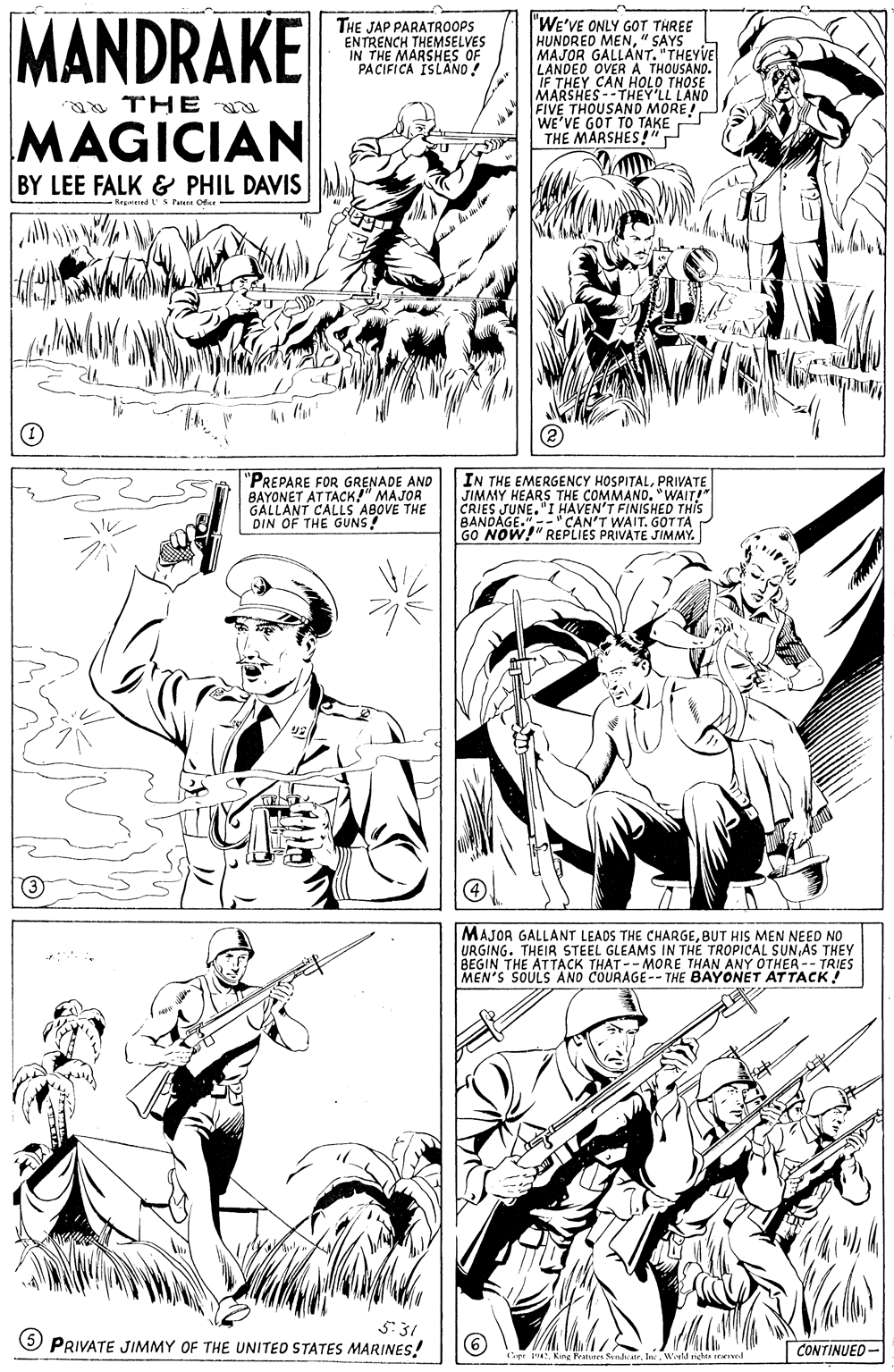 Black OCR: MANDRAKE "WE'VE ONLY GOT THREE HUNDRED MEN" SAYS MAJOR GALLANT. "THEYVE LANDEO OVER A THOUSAND. IF THEY CAN HOLO THOSE MARSHES--THEY'LL FIVE THOUSAND MORE WE'VE GOT TO TAKE THE MARSHES!" THE JAP PARATROOPS ENTRENCH THEMSELVES IN THE MARSHES OF PACIFICA ISLANO ! THE u MAGICIAN BY LEE FALK & PHIL DAVIS s Pune Ofe "PREPARE FOR GRENADE TOR BAYONET ATTACK!" GALLANT CALLS ABOVE THE DIN OF THE GUNS! IN THE EMERGENCY HOSPITALPRIVATE JIMMY HEARS THE COMMAND. "WAIT!" CRIES JUNE."I HAVEN'T FINISHED THIS BANDAGE."- CAN'T WAIT. GOTTA GO NOW!" REPLIES PRIVATE JIMMY. AND MAJOR GALLANT LEADS THE CHARGEBUT HIS MEN NEED NO URGING. THEIR STEEL GLEAMS IN THE TROPICAL SUN AS THEY BEGIN THE ATTACK THAT--MORE THAN ANY OTHER-- TRIES MEN'S SOULS AND COURAGE-- THE BAYONET ATTACK! S:31 5 PRIVATE JIMMY OF THE UNITED STATES MARINES! CONTINUED- pr 14: King Parures SendateIn. Weekd riche rerKIwel MANDRAKE "WE'VE ONLY GOT THREE HUNDRED MEN" SAYS MAJOR GALLANT. "THEYVE LANDEO OVER A THOUSAND. IF THEY CAN HOLO THOSE MARSHES--THEY'LL FIVE THOUSAND MORE WE'VE GOT TO TAKE THE MARSHES!" THE JAP PARATROOPS ENTRENCH THEMSELVES IN THE MARSHES OF PACIFICA ISLANO ! THE u MAGICIAN BY LEE FALK & PHIL DAVIS s Pune Ofe "PREPARE FOR GRENADE TOR BAYONET ATTACK!" GALLANT CALLS ABOVE THE DIN OF THE GUNS! IN THE EMERGENCY HOSPITALPRIVATE JIMMY HEARS THE COMMAND. "WAIT!" CRIES JUNE."I HAVEN'T FINISHED THIS BANDAGE."- CAN'T WAIT. GOTTA GO NOW!" REPLIES PRIVATE JIMMY. AND MAJOR GALLANT LEADS THE CHARGEBUT HIS MEN NEED NO URGING. THEIR STEEL GLEAMS IN THE TROPICAL SUN AS THEY BEGIN THE ATTACK THAT--MORE THAN ANY OTHER-- TRIES MEN'S SOULS AND COURAGE-- THE BAYONET ATTACK! S:31 5 PRIVATE JIMMY OF THE UNITED STATES MARINES! CONTINUED- pr 14: King Parures SendateIn. Weekd riche rerKIwel
