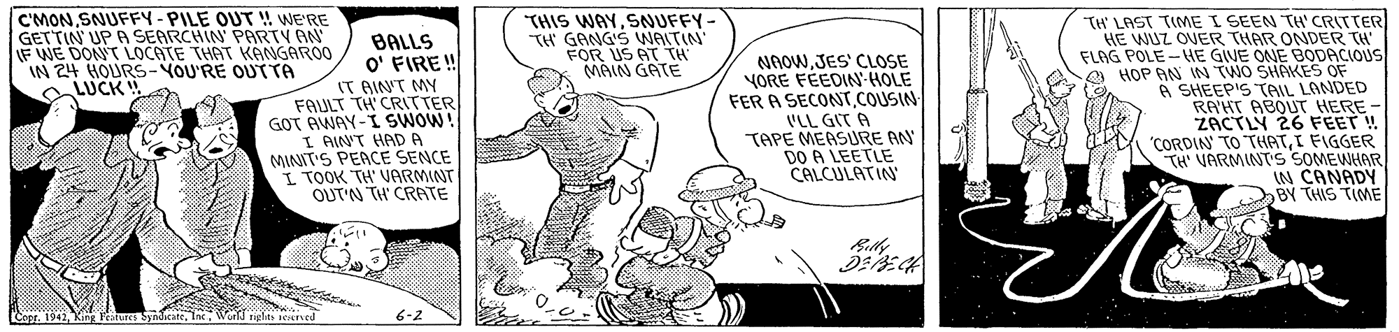 Rectangle OCR: C'MONSNUFFY-PILE OUT ! WE'RE GETTIN UP A SEARCHIN PARTY AN F WE DON'T LOCATE THAT KANGAROO IN 24 HOURS-YOU'RE OUT TA LUCK THIS WAYSNUFFY- TH GANG'S WAITIN FOR US AT TH MAIN GATE BALLS O' FIRE ! IT AIN'T MY FAULT TH CRTTER GOT AWAY-I SWOW! I AIN'T HADA MINIT'S PEACE SENCE I TOOK TH' VPARMINT OUT'N TH CRATE NAOWJES' CLOSE YORE FÉEDIN HOLE FER A SECONT.COUSIN 'LL GIT A TAPE MEASURE AN DO A LEETLE CALCULATIN TH' LAST TIME I SEEN TH' CRITTER HE WUZ OVER THAR ONDER TH FLAG POLE -HE GIVE ONE BODACIOUS HOP AN IN TWO SHAKES OF 6 SHEEP'S TAIL LANDED RAHT ABOUT HERE - ZACTLY 26 FEET! "CORDIN' TO THATI FIGGER TH' VARMINTS SOMEWHAR IN CANADY BY THIS TIME Billy World ghts ecrved 6-2 C'MONSNUFFY-PILE OUT ! WE'RE GETTIN UP A SEARCHIN PARTY AN F WE DON'T LOCATE THAT KANGAROO IN 24 HOURS-YOU'RE OUT TA LUCK THIS WAYSNUFFY- TH GANG'S WAITIN FOR US AT TH MAIN GATE BALLS O' FIRE ! IT AIN'T MY FAULT TH CRTTER GOT AWAY-I SWOW! I AIN'T HADA MINIT'S PEACE SENCE I TOOK TH' VPARMINT OUT'N TH CRATE NAOWJES' CLOSE YORE FÉEDIN HOLE FER A SECONT.COUSIN 'LL GIT A TAPE MEASURE AN DO A LEETLE CALCULATIN TH' LAST TIME I SEEN TH' CRITTER HE WUZ OVER THAR ONDER TH FLAG POLE -HE GIVE ONE BODACIOUS HOP AN IN TWO SHAKES OF 6 SHEEP'S TAIL LANDED RAHT ABOUT HERE - ZACTLY 26 FEET! "CORDIN' TO THATI FIGGER TH' VARMINTS SOMEWHAR IN CANADY BY THIS TIME Billy World ghts ecrved 6-2