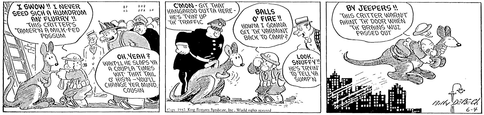 Font OCR: I SWOW ! I NEVER SEED SICH A HUMDRUM AN FLURRY ! THIS CRITTER'S TAMER'N A MILK-FED POSSUM C'MON- GIT THAT KANGAROO OUTTA HERE - HE'S TVIN' UP TH TRAFFIC BALLS O' FIRE ! HOW'M I GONNA GIT TH VARMINT BACK TO CAMP? BY JEEPERS ! THIS CRITTER WARN'T AHINT TH DOOR WHEN TH BRAINS WUZ PASSED OUT OHYEAH? WAIT'LL HE SLAPS YA A COUPLA TIMES WIT THAT TAIIL. S HISN -YOU'LL CHANGE YER MINDCOUSIN LOOK. SNUFFY HE'S TRYIN TO TELL VA SUMP'N for Billy DEB=C 6-4 Cap 1942. King Features SyndicateWeeld rights reICIed I SWOW ! I NEVER SEED SICH A HUMDRUM AN FLURRY ! THIS CRITTER'S TAMER'N A MILK-FED POSSUM C'MON- GIT THAT KANGAROO OUTTA HERE - HE'S TVIN' UP TH TRAFFIC BALLS O' FIRE ! HOW'M I GONNA GIT TH VARMINT BACK TO CAMP? BY JEEPERS ! THIS CRITTER WARN'T AHINT TH DOOR WHEN TH BRAINS WUZ PASSED OUT OHYEAH? WAIT'LL HE SLAPS YA A COUPLA TIMES WIT THAT TAIIL. S HISN -YOU'LL CHANGE YER MINDCOUSIN LOOK. SNUFFY HE'S TRYIN TO TELL VA SUMP'N for Billy DEB=C 6-4 Cap 1942. King Features SyndicateWeeld rights reICIed