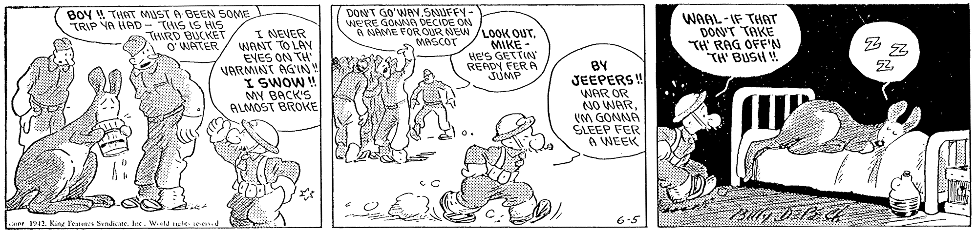 Font OCR: BOY ! THAT MUST A BEEN SOME TRIP YA HAD- THIS IS HIS THIRD BUCKET O WATER DONT GO'WAVSNUFFY- WE'RE GONNG DECIDE ON 6 NAME FOROUR NEW /LOoOK OUTI NEVER WANT TO LAY EVES ON TH VARMINT AG'IN! I SWOW ! MY BACK'S ALMOST BROKE WAAL-IF THAT DON'T TAKE TH' RAG OFF'N TH' BUSH ! MASCOT MIKE - HE'S GETTIN' READY FER A JUMP BY JEEPERS ! WAR OR NO WAR VM GONNA SLEEP FER A WEEK ine 1942. King F'eters Svndicate. Int. Wald negle- e J 6-5 BOY ! THAT MUST A BEEN SOME TRIP YA HAD- THIS IS HIS THIRD BUCKET O WATER DONT GO'WAVSNUFFY- WE'RE GONNG DECIDE ON 6 NAME FOROUR NEW /LOoOK OUTI NEVER WANT TO LAY EVES ON TH VARMINT AG'IN! I SWOW ! MY BACK'S ALMOST BROKE WAAL-IF THAT DON'T TAKE TH' RAG OFF'N TH' BUSH ! MASCOT MIKE - HE'S GETTIN' READY FER A JUMP BY JEEPERS ! WAR OR NO WAR VM GONNA SLEEP FER A WEEK ine 1942. King F'eters Svndicate. Int. Wald negle- e J 6-5