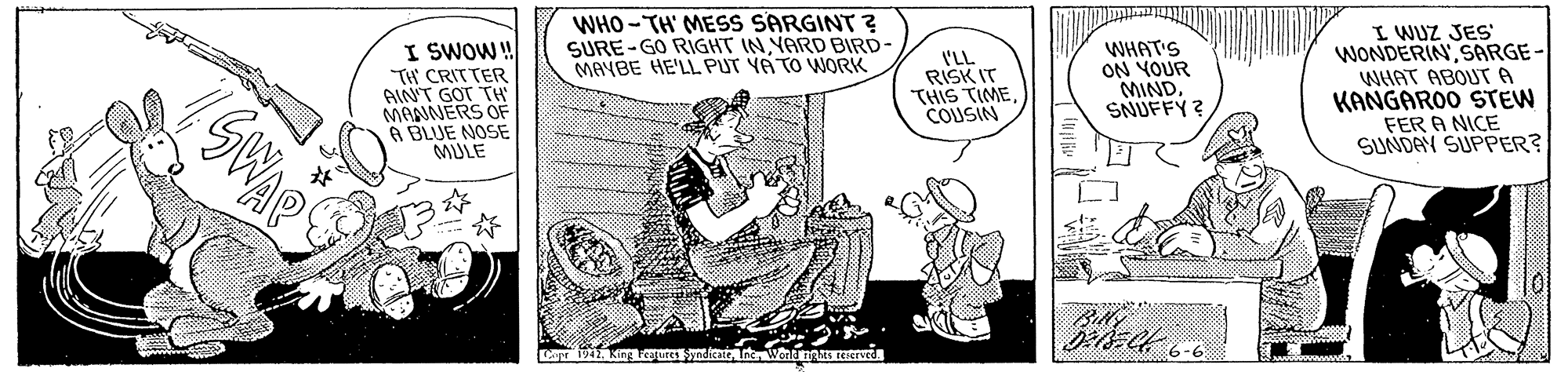 Rectangle OCR: WHO -TH' MESS SARGINT ? SURE-GO RIGHT INYARD BIRD- MAYBE HE'LL PUT YA TO WORK I SWOW! TH CRITTER AINT GOT TH MAANERS OF A BLUE NOSE MULE I'LL RISK IT THIS TIMECOUSIN WHAT'S ON YOUR MINDSNUFFY? I WUZ JES WONDERINSARGE- WHAT ABOUT A KANGAROO STEW FER A NICE SUNDAN SUPPER? Billy 942. King Loures yndicate Wead CREved 6-6 WHO -TH' MESS SARGINT ? SURE-GO RIGHT INYARD BIRD- MAYBE HE'LL PUT YA TO WORK I SWOW! TH CRITTER AINT GOT TH MAANERS OF A BLUE NOSE MULE I'LL RISK IT THIS TIMECOUSIN WHAT'S ON YOUR MINDSNUFFY? I WUZ JES WONDERINSARGE- WHAT ABOUT A KANGAROO STEW FER A NICE SUNDAN SUPPER? Billy 942. King Loures yndicate Wead CREved 6-6