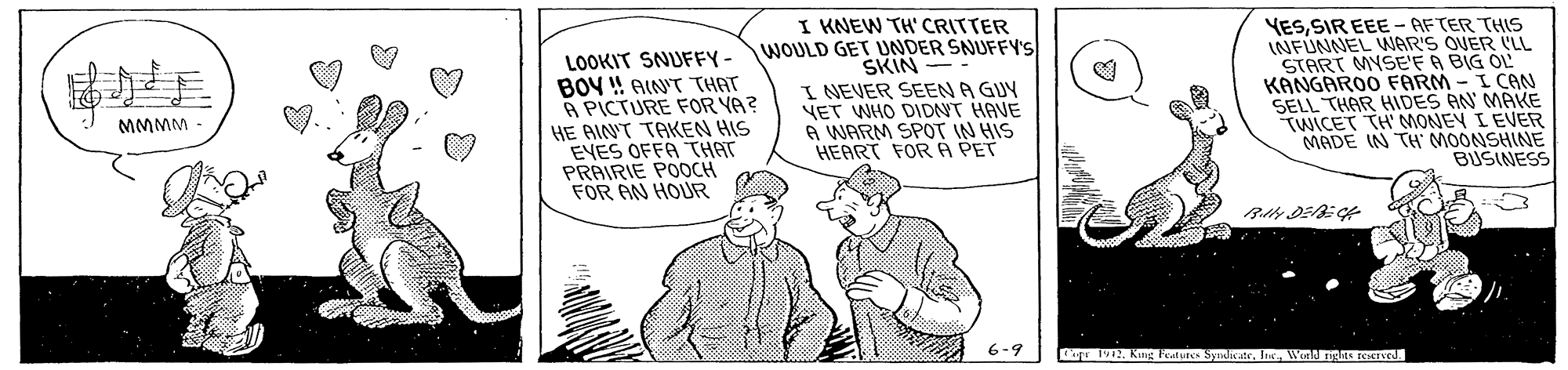 Art OCR: LOOKIT SNUFFY - BOY ! AIN'T THAT A PICTURE FOR YA? HE AINT TAKEN HIS EYES OFFA THAT PRAIRIE POOCH FOR AN HOUR I KNEW TH' CRITTER WOULD GET UNDER SNUFFY'S SKIN I NEVER SEEN A GUY VET WHO DIDNT HAVE A WARM SPOT IN HIS HEART FOR A PET YESSIR EEE - AFTER THIS INFÚNNEL WAR'S OVER LL START MYSE'F A BIG OL KANGAROO FARM - I CAN SELL THAR HIDES AN MAKE TWICET TH MONEY I EVER MADE IN TH MOONSHINE BUSINESS MMMM 6-9 upr 1912. Kng Feature SyiatrWoald nghts rCSEIVE. LOOKIT SNUFFY - BOY ! AIN'T THAT A PICTURE FOR YA? HE AINT TAKEN HIS EYES OFFA THAT PRAIRIE POOCH FOR AN HOUR I KNEW TH' CRITTER WOULD GET UNDER SNUFFY'S SKIN I NEVER SEEN A GUY VET WHO DIDNT HAVE A WARM SPOT IN HIS HEART FOR A PET YESSIR EEE - AFTER THIS INFÚNNEL WAR'S OVER LL START MYSE'F A BIG OL KANGAROO FARM - I CAN SELL THAR HIDES AN MAKE TWICET TH MONEY I EVER MADE IN TH MOONSHINE BUSINESS MMMM 6-9 upr 1912. Kng Feature SyiatrWoald nghts rCSEIVE.
