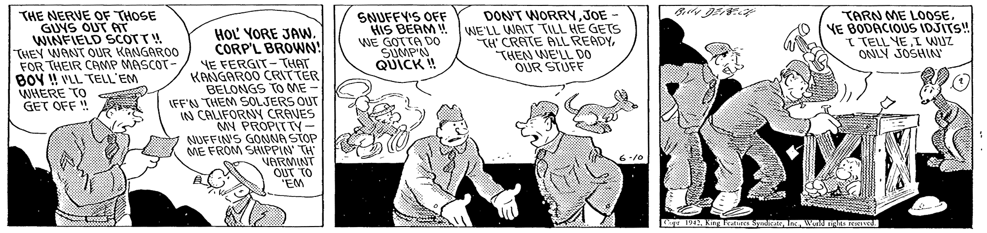 Art OCR: THE NERVE OF THOSE GUYS OUT AT WINFIELD SCOTT! THEY WANT OUR KANGAROO FOR THEIR CAMP MASCOT- BOY ! VLL TELL'EM WHERE TO GET OFF ! SNUFFY'S OFF HIS BEAM ! WE GOTTA Do SUMPN QUICK ! DON'T WORRYJOE WE'LL WAIT TILL HE GETS TH' CRATE ALL READYTHEN WE'LL DO OUR STUFF TARN ME LOOSEYE BODACIOUS IDJITS! I TELL YEI WUZ ONLY JOSHIN HOL YORE JAW. CORP'L BROWN! YE FERGIT-THAT KANGAROO CRITTER BELONGS TO ME IFF'N THEM SOLJERS OUT IN CALIFORNY CRAVES MY PROPITTY- NUFFIN'S GONNA STOP ME FROM SHIPPIN TH VARMINT OUT TO EM 1942. King Teatures SyndeateInc WorU ng reetveu THE NERVE OF THOSE GUYS OUT AT WINFIELD SCOTT! THEY WANT OUR KANGAROO FOR THEIR CAMP MASCOT- BOY ! VLL TELL'EM WHERE TO GET OFF ! SNUFFY'S OFF HIS BEAM ! WE GOTTA Do SUMPN QUICK ! DON'T WORRYJOE WE'LL WAIT TILL HE GETS TH' CRATE ALL READYTHEN WE'LL DO OUR STUFF TARN ME LOOSEYE BODACIOUS IDJITS! I TELL YEI WUZ ONLY JOSHIN HOL YORE JAW. CORP'L BROWN! YE FERGIT-THAT KANGAROO CRITTER BELONGS TO ME IFF'N THEM SOLJERS OUT IN CALIFORNY CRAVES MY PROPITTY- NUFFIN'S GONNA STOP ME FROM SHIPPIN TH VARMINT OUT TO EM 1942. King Teatures SyndeateInc WorU ng reetveu