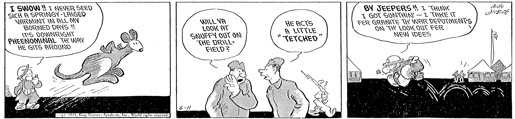 Illustration OCR: I SWOW ! I NEVER SEED SICH A SPRINGY-LAIGED VARMINT IN ALL MY BORNED DAYS ! ITS DOWNRIGHT PHEENOMINAL TH WAY HE GITS AROUND WILL YA LOOK AT SNUFFY OUT 0N THE DRILL- FIELD? BY JEEPERS ! I THINK I GOT SUNTHIN' -I TAKE (T FER GRANITE TH' WAR DEPOTMENTS ON TH LOOK OUT FER NEW IDEES HE ACTS A LITTLE TETCHED 6-11 Tigr. 1942Wend ngts EKIVed. I SWOW ! I NEVER SEED SICH A SPRINGY-LAIGED VARMINT IN ALL MY BORNED DAYS ! ITS DOWNRIGHT PHEENOMINAL TH WAY HE GITS AROUND WILL YA LOOK AT SNUFFY OUT 0N THE DRILL- FIELD? BY JEEPERS ! I THINK I GOT SUNTHIN' -I TAKE (T FER GRANITE TH' WAR DEPOTMENTS ON TH LOOK OUT FER NEW IDEES HE ACTS A LITTLE TETCHED 6-11 Tigr. 1942Wend ngts EKIVed.