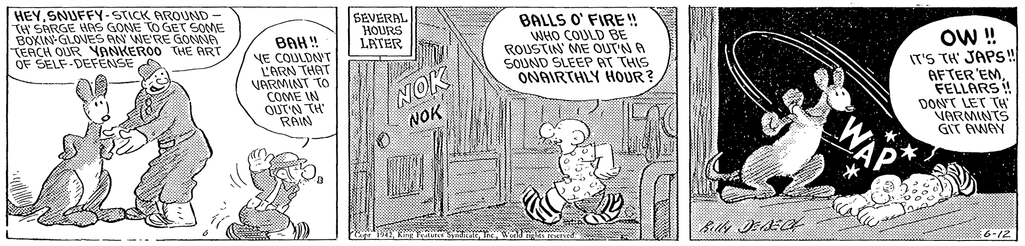 Sharing OCR: HEYSNUFFY-STICK AROUND TH' SARGE HAS GONE TO GET SOME BOXIN-GLOVES AN WE'RE GONNA TEACH OURYANKEROO THE ART OF SELF-DEFENSE BAH! YE COULDN'T L'ARN THAT VARMINT TO COME IN QUT'N TH RAIN SEVERAL HOURS LATER NOK NOK BALLS O' FIRE !! WHO COULD BE ROUSTIN ME OUTN A SOUND SLEEP AT THIS ONAIRTHLY HOUR? OW ! IT'S TH' JAPS! AFTER'EMFELLARS! DONT LET TH VARMINTS GIT AWAY WAP * 6-12 HEYSNUFFY-STICK AROUND TH' SARGE HAS GONE TO GET SOME BOXIN-GLOVES AN WE'RE GONNA TEACH OURYANKEROO THE ART OF SELF-DEFENSE BAH! YE COULDN'T L'ARN THAT VARMINT TO COME IN QUT'N TH RAIN SEVERAL HOURS LATER NOK NOK BALLS O' FIRE !! WHO COULD BE ROUSTIN ME OUTN A SOUND SLEEP AT THIS ONAIRTHLY HOUR? OW ! IT'S TH' JAPS! AFTER'EMFELLARS! DONT LET TH VARMINTS GIT AWAY WAP * 6-12