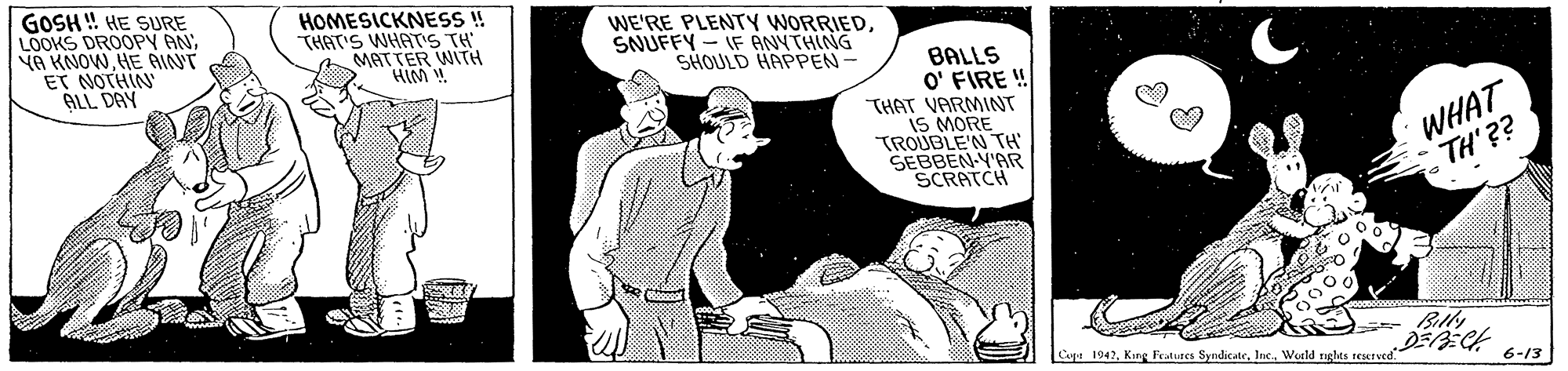 Illustration OCR: GOSH ! HE SURE LOOKS DROOPY AN YA KNOWHE AINNT ET NOTHIN ALL DAY HOMESICKNESS ! THAT'S WHATS TH MATTER WITH HIM . WE'RE PLENTY WORRIEDSNUFFY - IF ANYTHING SHOULD HAPPEN- BALLS O' FIRE ! THAT VARMINT iS MORE TROUBLE'N TH SEBBEN-Y'AR SCRATCH WHAT TH'?? Cupt 1942World nghts IEMrved 6-13 GOSH ! HE SURE LOOKS DROOPY AN YA KNOWHE AINNT ET NOTHIN ALL DAY HOMESICKNESS ! THAT'S WHATS TH MATTER WITH HIM . WE'RE PLENTY WORRIEDSNUFFY - IF ANYTHING SHOULD HAPPEN- BALLS O' FIRE ! THAT VARMINT iS MORE TROUBLE'N TH SEBBEN-Y'AR SCRATCH WHAT TH'?? Cupt 1942King Teatures SyndicateWorld nghts IEMrved 6-13