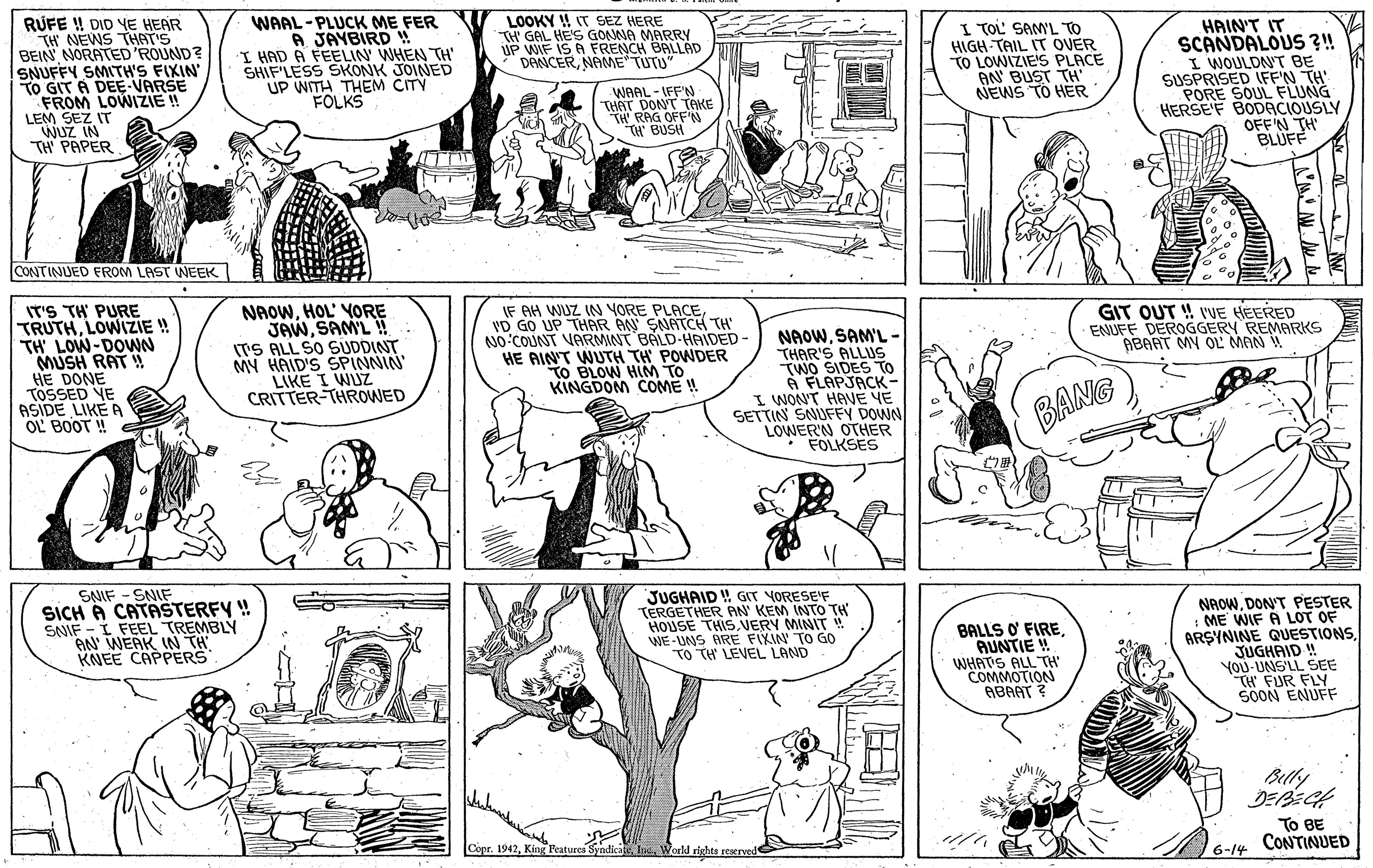 Gesture OCR: RUFE ! DID YE HEAR TH NEWS THAT'S BEIN NORATED'ROUND? SNUFFY SMITH'S FIXIN TO GIT À DEE-VARSE FROM LOWIZIE ! LEM SEZ IT WUZ IN TH PAPER WAAL -PLUCK ME FER A JAYBIRD W I HAD A FEELIN WHEN TH" SHIF'LESS SKONK JOINED UP WITH THEM CITY FOLKS LOOKY !! IT SEZ HERE TH GAL HE'S GONNA MARRY UP WIF IS A FRENCH BALLAD DANCERNAME TUTU" I TOL' SAM'L TO HIGH TAIL IT OVER TO LOWIZIE'S PLACE AN BUST TH' NEWS TO HER HAIN'T IT SCANDALOUS ?!! I WOULDN'T BE SUSPRISED IFF'N TH PORE SOUL FLUNG HERSE'F BODACIOUSLY OFF'N TH BLUFF WAAL - IFF'N THAT DONT TAKE TH RAG OFF'N CONTINUED FROM LAST WEEK IT'S TH PURE TRUTHLOWIZIE ! TH' LOW-DOWN MUSH RAT ! HE DONE TOSSED VE ASIDE LIKE A OL BOOT ! NAOWHOL' YORE JAWSAML ! ITS ALL SO SUDDINT MY HAID'S SPINNIN LIKE I WUZ CRITTER-THROWED IF AH WUZ IN YORE PLACEVD GO UP THAR AN SNATCH TH NO COUNT VARMINT BALD-HAIDED - HE AIN'T WUTH TH POWDER TO BLOW HM TO KINGDOM COME ! GIT OUT !! VUE HEERED ENUFF DEROGGERY REMARKS ABAAT MY OL MAN ! ... NAOWSAM'L- THAR'S ALLIUS TWO SIDES TO A FLAPJACK- I WONT HAVE YE SETTIN SNUFFY DOWN LOWER'N OTHER FOLKSES BANG SNIF - SNIF SICH A CATASTERFY ! SNIF - I FEEL TREMBLY AN WERK IN TH KNEE CAPPERS JUGHAID GIT VORESE'F TERGETHER AN KEM INTO TH HOUSE THIS.VERY MINIT WE-UNS ARE FIXIN TO G0 TO TH LEVEL LAND BALLS O FIRE AUNTIE ! WHATS ALL TH COMMOTION ABAAT ? NAOWDON'T PESTER : ME WIF A LOT OF ARSYNINE QUESTIONSJUGHAID ! YOU-UNS'LL SEE TH FUR FLY SOON ENUFF Betly To BE CONTINUED Copr. 1942World rights reserved 6-14 RUFE ! DID YE HEAR TH NEWS THAT'S BEIN NORATED'ROUND? SNUFFY SMITH'S FIXIN TO GIT À DEE-VARSE FROM LOWIZIE ! LEM SEZ IT WUZ IN TH PAPER WAAL -PLUCK ME FER A JAYBIRD W I HAD A FEELIN WHEN TH" SHIF'LESS SKONK JOINED UP WITH THEM CITY FOLKS LOOKY !! IT SEZ HERE TH GAL HE'S GONNA MARRY UP WIF IS A FRENCH BALLAD DANCERNAME TUTU" I TOL' SAM'L TO HIGH TAIL IT OVER TO LOWIZIE'S PLACE AN BUST TH' NEWS TO HER HAIN'T IT SCANDALOUS ?!! I WOULDN'T BE SUSPRISED IFF'N TH PORE SOUL FLUNG HERSE'F BODACIOUSLY OFF'N TH BLUFF WAAL - IFF'N THAT DONT TAKE TH RAG OFF'N CONTINUED FROM LAST WEEK IT'S TH PURE TRUTHLOWIZIE ! TH' LOW-DOWN MUSH RAT ! HE DONE TOSSED VE ASIDE LIKE A OL BOOT ! NAOWHOL' YORE JAWSAML ! ITS ALL SO SUDDINT MY HAID'S SPINNIN LIKE I WUZ CRITTER-THROWED IF AH WUZ IN YORE PLACEVD GO UP THAR AN SNATCH TH NO COUNT VARMINT BALD-HAIDED - HE AIN'T WUTH TH POWDER TO BLOW HM TO KINGDOM COME ! GIT OUT !! VUE HEERED ENUFF DEROGGERY REMARKS ABAAT MY OL MAN ! ... NAOWSAM'L- THAR'S ALLIUS TWO SIDES TO A FLAPJACK- I WONT HAVE YE SETTIN SNUFFY DOWN LOWER'N OTHER FOLKSES BANG SNIF - SNIF SICH A CATASTERFY ! SNIF - I FEEL TREMBLY AN WERK IN TH KNEE CAPPERS JUGHAID GIT VORESE'F TERGETHER AN KEM INTO TH HOUSE THIS.VERY MINIT WE-UNS ARE FIXIN TO G0 TO TH LEVEL LAND BALLS O FIRE AUNTIE ! WHATS ALL TH COMMOTION ABAAT ? NAOWDON'T PESTER : ME WIF A LOT OF ARSYNINE QUESTIONSJUGHAID ! YOU-UNS'LL SEE TH FUR FLY SOON ENUFF Betly To BE CONTINUED Copr. 1942King Peatures SyndicateWorld rights reserved 6-14