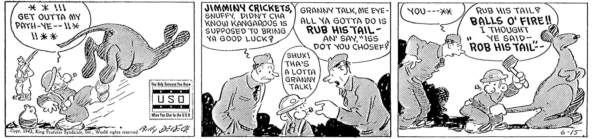Font OCR: * * !!I GET OUTTA MY PATH-YE--* I! ** JIMMINY CRICKETSME EYE- SNUFFYDIDN'T CHA KNOW KANGAROOS IS SUPPOSED TO BRING YA GOOD LUCK? RUB HIS TAIL? BALLS O' FIRE! I THOUGHT YE SAID-ROB HIS TAIL". YOU---** ALL YA GOTTA DO IS RUB HIS TAIL- AN' SAY"ISS DOT YOU CHOSEF /SHUX! THA'S A LOTTA GRANNY TALKI Tou Help Senent Tou Kege USO hen Tau Che ta the USD apr. 1942World rights reservedilly DE-G 6-15 * * !!I GET OUTTA MY PATH-YE--* I! ** JIMMINY CRICKETSY GRANNY TALKME EYE- SNUFFYDIDN'T CHA KNOW KANGAROOS IS SUPPOSED TO BRING YA GOOD LUCK? RUB HIS TAIL? BALLS O' FIRE! I THOUGHT YE SAID-ROB HIS TAIL". YOU---** ALL YA GOTTA DO IS RUB HIS TAIL- AN' SAY"ISS DOT YOU CHOSEF /SHUX! THA'S A LOTTA GRANNY TALKI Tou Help Senent Tou Kege USO hen Tau Che ta the USD apr. 1942King Features SyndicateWorld rights reservedilly DE-G 6-15