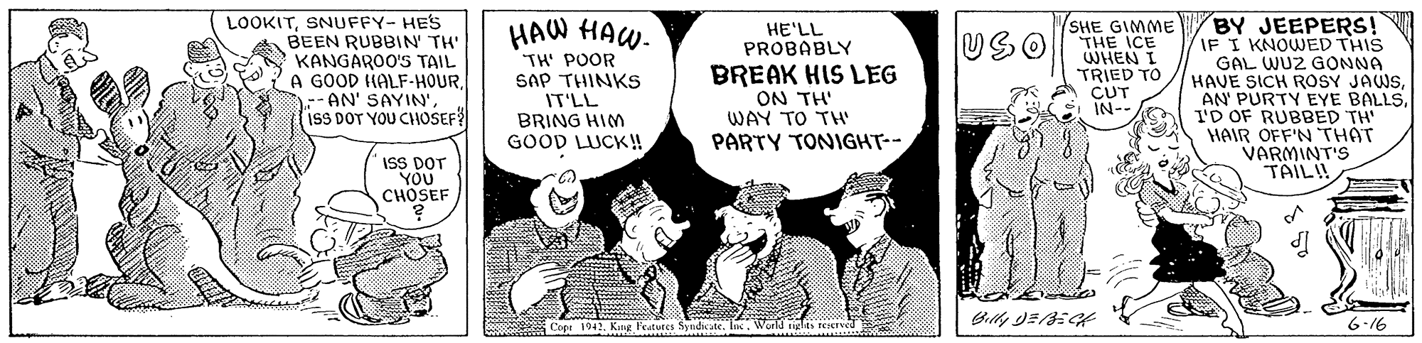 Comics OCR: BY JEEPERS! IF I KNOWED THIS GAL WUZ GONNA HAVE SICH ROSY JAWSID OF RUBBED TH' HAIR OFF'N THAT VARMINT'S TAILI! SHE GIMME LOOKITSNUFFY- HES BEEN RUBBIN' TH' KANGAROO'S TAIL A GOOD HALF-HOURisS DOT YOU CHOSEF? HAW HAW- TH' POOR SAP THINKS IT'LL BRING HIM GOOD LUCK! HE'LL PROBABLY BREAK HIS LEG ON TH' WAY TO TH PARTY TONIGHT-- USOTHE ICE TRIED TO CUT IN-- ISS DOT YOU CHOSEF Cope 1942Kng Features Syndicate. Inc. World tiglits teerveu 6-16 BY JEEPERS! IF I KNOWED THIS GAL WUZ GONNA HAVE SICH ROSY JAWSAN' PURTY EYE BALLSID OF RUBBED TH' HAIR OFF'N THAT VARMINT'S TAILI! SHE GIMME LOOKITSNUFFY- HES BEEN RUBBIN' TH' KANGAROO'S TAIL A GOOD HALF-HOURAN' SAYIN'isS DOT YOU CHOSEF? HAW HAW- TH' POOR SAP THINKS IT'LL BRING HIM GOOD LUCK! HE'LL PROBABLY BREAK HIS LEG ON TH' WAY TO TH PARTY TONIGHT-- USOTHE ICE TRIED TO CUT IN-- ISS DOT YOU CHOSEF Cope 1942Kng Features Syndicate. Inc. World tiglits teerveu 6-16