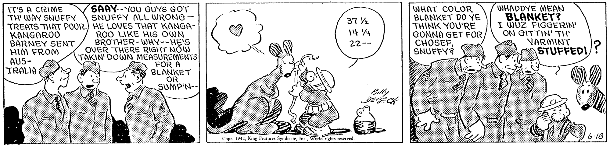 Font OCR: SAAY--YOU GUYS GOT SNUFFY ALL WRONG - TREATS THAT POOR) HE LOVES THAT KANGA- ROO LIKE HIS OWN BROTHER-WHY--HE'S OVER THERE RIGHT NOU TAKIN' DOWN MEASUREMENTS FOR A BLANKET OR SUMP'N-- WHAT COLOR BLANKET DO YE THINK YOU'RE GONNA GET FORSNUFFY? WHADDYE MEAN BLANKET? I WUZ FIGGERIN ON GITTIN' TH VARMINT STUFFED! IT'S A CRIME TH' WAY SNUFFY 37 % 14 4 KANGAROO BARNEY SENT HIM FROM AUS- TRALIA 22-- Billy Copr. 1942World rights reserved. 6-18 SAAY--YOU GUYS GOT SNUFFY ALL WRONG - TREATS THAT POOR) HE LOVES THAT KANGA- ROO LIKE HIS OWN BROTHER-WHY--HE'S OVER THERE RIGHT NOU TAKIN' DOWN MEASUREMENTS FOR A BLANKET OR SUMP'N-- WHAT COLOR BLANKET DO YE THINK YOU'RE GONNA GET FORSNUFFY? WHADDYE MEAN BLANKET? I WUZ FIGGERIN ON GITTIN' TH VARMINT STUFFED! IT'S A CRIME TH' WAY SNUFFY 37 % 14 4 KANGAROO BARNEY SENT HIM FROM AUS- TRALIA 22-- Billy Copr. 1942King Featuses SyndicateWorld rights reserved. 6-18