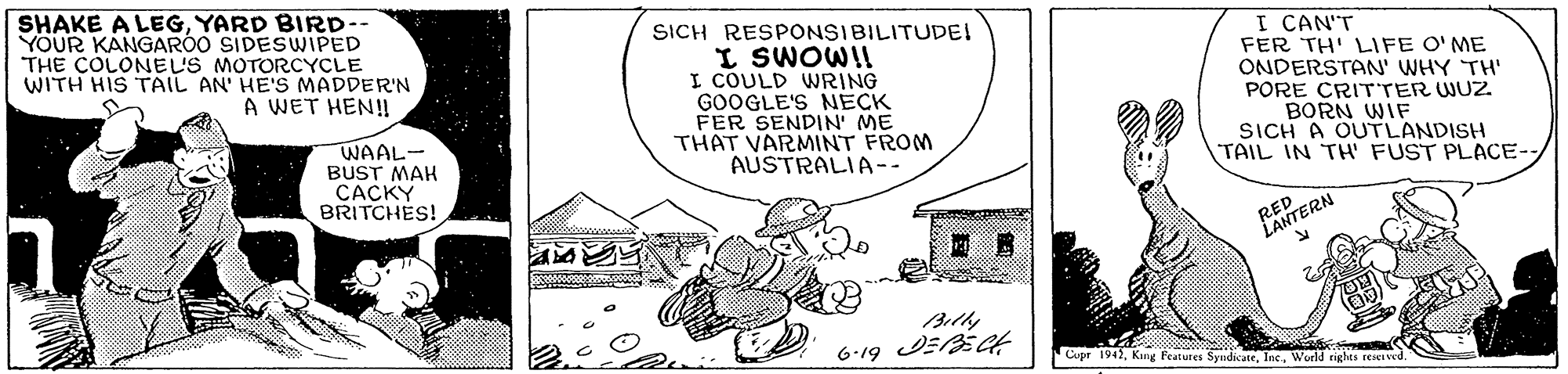 Happy OCR: SHAKE A LEGYARD BIRD-- YOUR KANGARÓO SIDESWIPED THE COLONEUS MOTORCYCLE WITH HIS TAIL AN' HE'S MADDER'N SICH RESPONSIBILITUDEI I SWOWII I COULD WRING GOOGLE'S NECK FER SENDIN' ME THAT VARMINT FROM AUSTRALIA-- I CAN'T FER TH' LIFE O'ME ONDERSTAN' WHY TH' PORE CRITTER WUZ. BORN WIF SICH A OUTLANDISH TAIL IN TH' FUST PLACE-A WET HEN! WAAL- BUST MAH CACKY BRITCHES! RED LANTERN Billy 6-19 JEBEGt Cupr 1942World riglas reiei ved. SHAKE A LEGYARD BIRD-- YOUR KANGARÓO SIDESWIPED THE COLONEUS MOTORCYCLE WITH HIS TAIL AN' HE'S MADDER'N SICH RESPONSIBILITUDEI I SWOWII I COULD WRING GOOGLE'S NECK FER SENDIN' ME THAT VARMINT FROM AUSTRALIA-- I CAN'T FER TH' LIFE O'ME ONDERSTAN' WHY TH' PORE CRITTER WUZ. BORN WIF SICH A OUTLANDISH TAIL IN TH' FUST PLACE-A WET HEN! WAAL- BUST MAH CACKY BRITCHES! RED LANTERN Billy 6-19 JEBEGt Cupr 1942Kng Peatures SyndicateWorld riglas reiei ved.