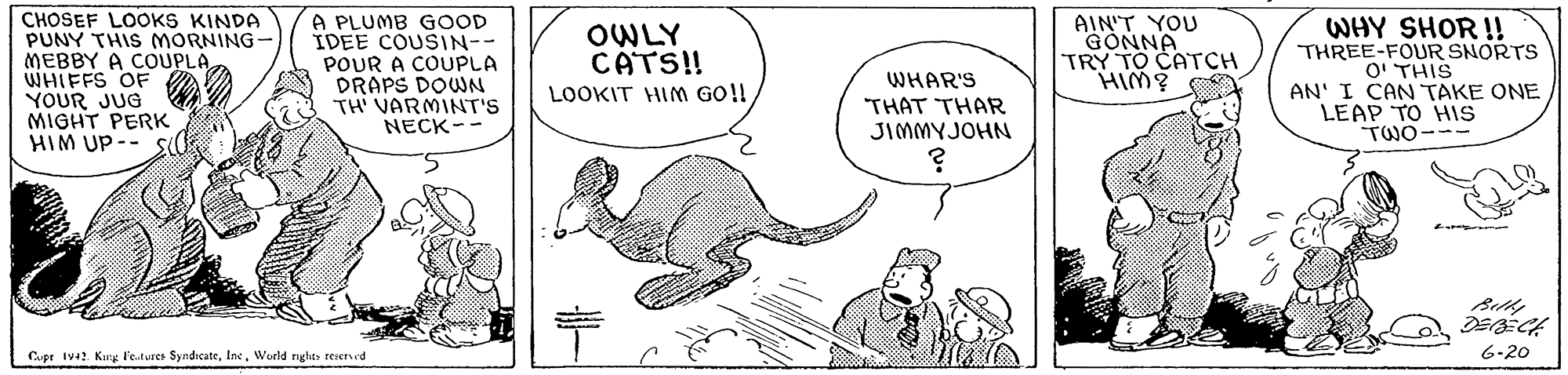 Illustration OCR: CHOSEF LOOKS KINDA PUNY THIS MORNING- MEBBY A COUPLAWHIFFS OF YOUR JUG MIGHT PERK HIM UP-- Sd A PLUMB GOOD IDEE COUSIN-- POUR A COUPLA DRAPS DOWN TH VARMINT'S OWLY CATS! LOOKIT HIM GO!! AIN'T YOU GONNA TRY TO CATCH HIM? WHY SHOR !! THREE-FOUR SNORTS O' THIS AN' I CANTAKE ONE LEAP TO HIS TWO-- WHAR'S THAT THAR JIMMYJOHN NECK-- Cpr Iva? Kang F'e.tures SyndicateWurld ights reserved 6-20 CHOSEF LOOKS KINDA PUNY THIS MORNING- MEBBY A COUPLAWHIFFS OF YOUR JUG MIGHT PERK HIM UP-- Sd A PLUMB GOOD IDEE COUSIN-- POUR A COUPLA DRAPS DOWN TH VARMINT'S OWLY CATS! LOOKIT HIM GO!! AIN'T YOU GONNA TRY TO CATCH HIM? WHY SHOR !! THREE-FOUR SNORTS O' THIS AN' I CANTAKE ONE LEAP TO HIS TWO-- WHAR'S THAT THAR JIMMYJOHN NECK-- Cpr Iva? Kang F'e.tures SyndicateWurld ights reserved 6-20