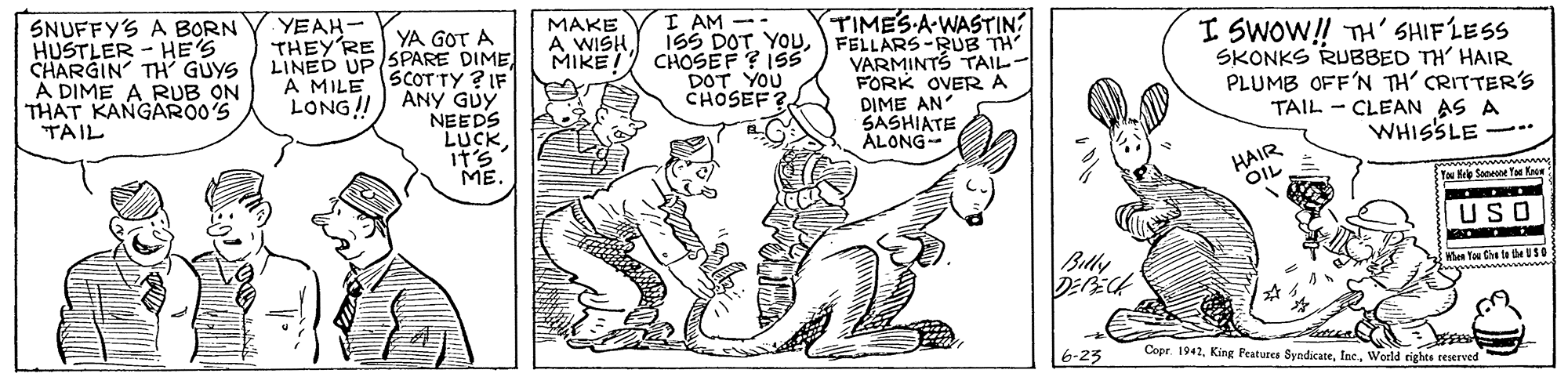 Finger OCR: SNUFFY'S A BORN HUSTLER - HE'S CHARGIN TH GÜYS A DIME A RUB ON THAT KANGARO0'S TAIL YEAH- MAKE A WISHMIKE CHOSEF ? ISS I AM -- (TIMES A-WASTIN I SWOW!! TH' SHIFLESS SKONKS RUBBED TH' HAIR PLUMB OFF'N TH' CRITTER's TAIL - CLEAN AS A WHISSLE -- ISS DOT YOuFELLARS-RUB TH LINED UP SPARE DIME A MILE SCOTTY ? IF ANY GUY NEEDS LUCK it? ME. VARMINTS TAIL- FORK OVERA DIME AN SASHIATE ÁLONG- LONG! DOT YOU CHOSEF? HAIR OIL Y e Saneae Y Ke USO Belly Wen Ta Ce ta be US0 Cope 1942World rights reserved SNUFFY'S A BORN HUSTLER - HE'S CHARGIN TH GÜYS A DIME A RUB ON THAT KANGARO0'S TAIL YEAH- MAKE A WISHMIKE CHOSEF ? ISS I AM -- (TIMES A-WASTIN I SWOW!! TH' SHIFLESS SKONKS RUBBED TH' HAIR PLUMB OFF'N TH' CRITTER's TAIL - CLEAN AS A WHISSLE -- ISS DOT YOuFELLARS-RUB TH LINED UP SPARE DIME A MILE SCOTTY ? IF ANY GUY NEEDS LUCK it ? ME. VARMINTS TAIL- FORK OVERA DIME AN SASHIATE ÁLONG- LONG! DOT YOU CHOSEF? HAIR OIL Y e Saneae Y Ke USO Belly Wen Ta Ce ta be US0 Cope 1942King Peatures SyndicateWorld rights reserved