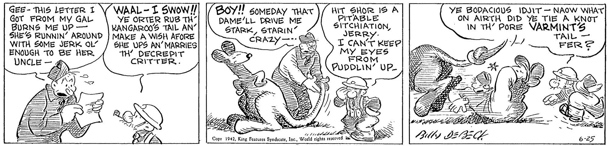 Font OCR: WAAL-I SWOW! YE ORTER RUB TH KANGAROO'S TAIL AN BOY! SOMEDAY THAT GEE - THIS LETTER I GOT FROM MY GAL BURNS ME UP- SHE'S RUNNIN' AROUND MAKE A WISH AFORE WITH SOME JERK OL ENOUGH TO BE HER UNCLE - HIT SHOR IS A PITABLE SITCHIATIONJERRY. I CAN'T KEEP MY EYES FROM PUDDLIN' UP DAME'LL DRIVE ME STARKSTARIN CRAZY- YE BODACIOUS IDJIT - NAOW WHAT ON AIRTH DID YE TIE A KNOT IN TH' PORE VARMINT'S TAIL- FER ? SHE UPS AN'MARRIES TH' DECREPIT CRITTER. arhte re Billy DEBECH Copt 1942Woeld -25 WAAL-I SWOW! YE ORTER RUB TH KANGAROO'S TAIL AN BOY! SOMEDAY THAT GEE - THIS LETTER I GOT FROM MY GAL BURNS ME UP- SHE'S RUNNIN' AROUND MAKE A WISH AFORE WITH SOME JERK OL ENOUGH TO BE HER UNCLE - HIT SHOR IS A PITABLE SITCHIATIONJERRY. I CAN'T KEEP MY EYES FROM PUDDLIN' UP DAME'LL DRIVE ME STARKSTARIN CRAZY- YE BODACIOUS IDJIT - NAOW WHAT ON AIRTH DID YE TIE A KNOT IN TH' PORE VARMINT'S TAIL- FER ? SHE UPS AN'MARRIES TH' DECREPIT CRITTER. arhte re Billy DEBECH Copt 1942King Peatures SyndicateWoeld -25