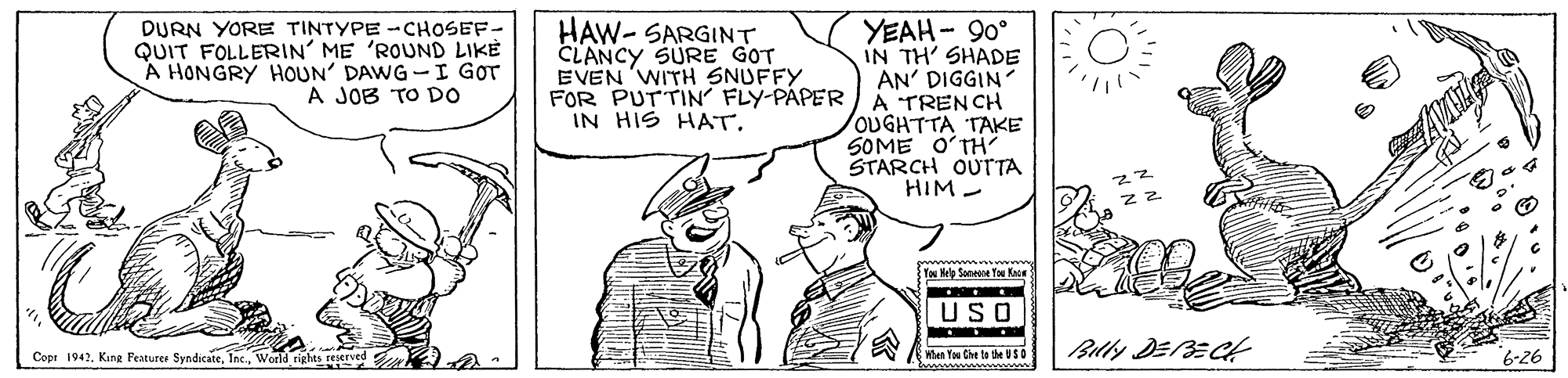 Rectangle OCR: HAW- SARGINT CLANCY SURE GOT EVEN 'WITH SNUFFY FOR PUTTIN FLY-PAPER IN HIS HAT. YEAH- 90° IN TH' SHADE AN' DIGGIN A TRENCH OUGHTTA TAKE SOME O?TH STARCH OUTTA HIM - DURN YORE TINTYPE -CHOSEF- QUIT FOLLERIN' ME 'ROUND LIKE A HONGRY HOUN' DAWG-I GOT A JOB TO DO Tan Nelp Sonene You Kae |USO Wen You Che te the U SO wwww www Blly DEBEC Copr 1942World rights reerved 6-26 HAW- SARGINT CLANCY SURE GOT EVEN 'WITH SNUFFY FOR PUTTIN FLY-PAPER IN HIS HAT. YEAH- 90° IN TH' SHADE AN' DIGGIN A TRENCH OUGHTTA TAKE SOME O?TH STARCH OUTTA HIM - DURN YORE TINTYPE -CHOSEF- QUIT FOLLERIN' ME 'ROUND LIKE A HONGRY HOUN' DAWG-I GOT A JOB TO DO Tan Nelp Sonene You Kae |USO Wen You Che te the U SO wwww www Blly DEBEC Copr 1942Kuna Fenturer SyndicateWorld rights reerved 6-26