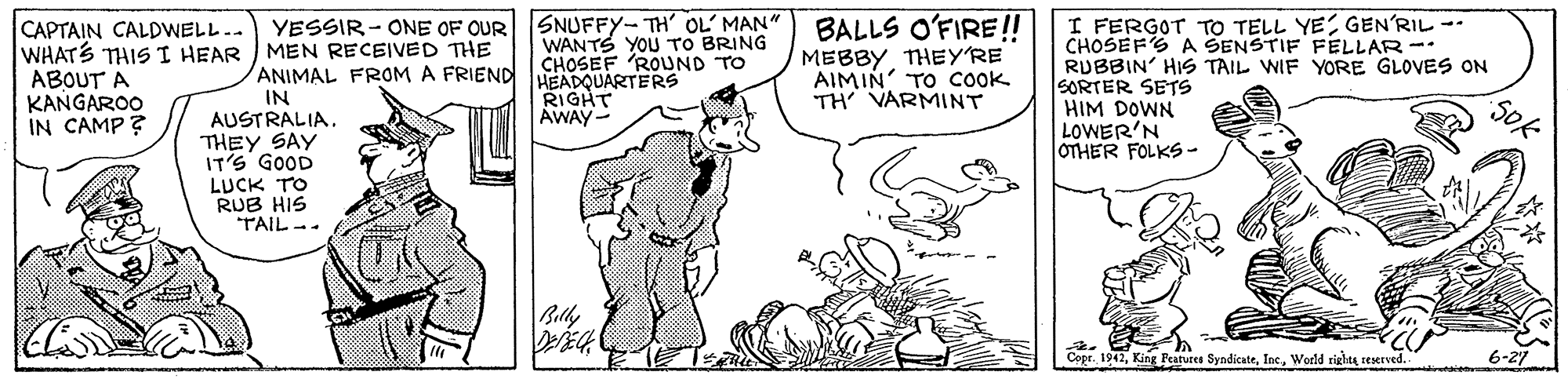 Handwriting OCR: CAPTAIN CALDWELL.. YESSIR- ONE OF OUR SNUFFYY-TH' OL' MAN" WHATS THISI HEAR MEN RECEIVED THE ABOUT A KANGAROO IN CAMP ? WANTS YOU TO BRING CHOSEF 'ROUND TO RIGHT AWAY- BALLS O'FIRE!! MEBBY THEY'RE AIMIN' TO COOK TH' VARMINT I FERGOT TO TELL YEGEN'RIL -- CHOSEFS A SENSTIF FELLAR -- RUBBIN' HIS TAIL WIF YORE GLOVES ON SORTER SETS HIM DOWN LOWER'N OTHER FOLKS - ANIMAL FROM A FRIEND HEADOUARTERS IN AUSTRALIA. THEY SAY IT'S GOOD LUCK TO RUB HIS TAIL -- Belly Cepr. 1942World righte reserved CAPTAIN CALDWELL.. YESSIR- ONE OF OUR SNUFFYY-TH' OL' MAN" WHATS THISI HEAR MEN RECEIVED THE ABOUT A KANGAROO IN CAMP ? WANTS YOU TO BRING CHOSEF 'ROUND TO RIGHT AWAY- BALLS O'FIRE!! MEBBY THEY'RE AIMIN' TO COOK TH' VARMINT I FERGOT TO TELL YEGEN'RIL -- CHOSEFS A SENSTIF FELLAR -- RUBBIN' HIS TAIL WIF YORE GLOVES ON SORTER SETS HIM DOWN LOWER'N OTHER FOLKS - ANIMAL FROM A FRIEND HEADOUARTERS IN AUSTRALIA. THEY SAY IT'S GOOD LUCK TO RUB HIS TAIL -- Belly Cepr. 1942King Peatures SyndicateWorld righte reserved