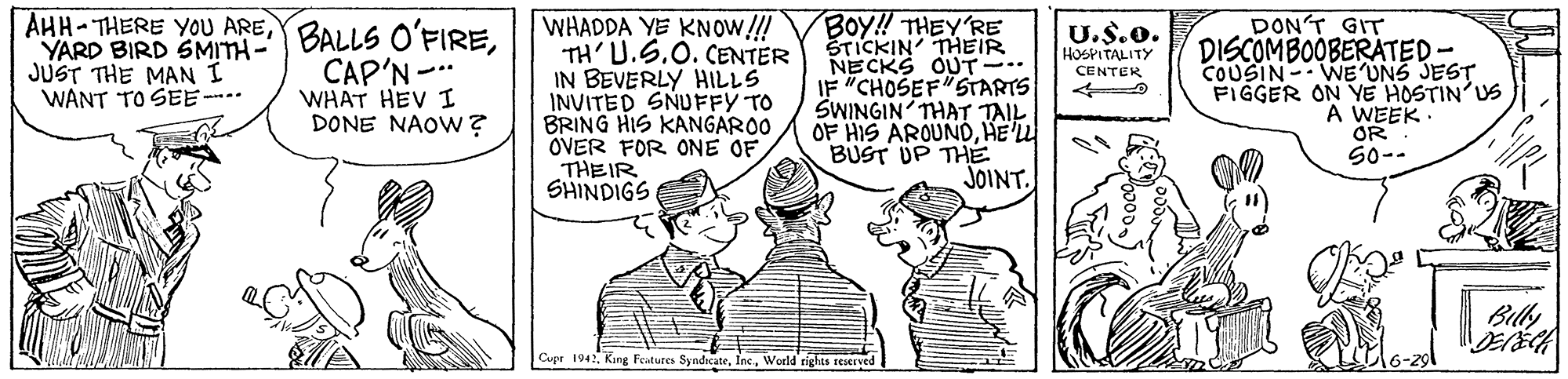 Illustration OCR: AHH-THERE YOU AREYARD BIRD SMITH- JUST THE MAN I WANT TO SEE---- WHADDA YE KNOW!!! TH' U.S.0. CENTER IN BEVERLY HILLS INVITED SNUFFY TO BRING HIS KANGARO0 OVER FOR ONE OFTHEIR SHINDIGS BOy! THEY'RE STICKIN THEIR NECKS OUT-. IF "CHOSEF STARTS SWINGIN THAT TAIL OF HIS AROUNDHE'U BUST UP THE JOINT. U.S.o. HOSPITALITY CENTER DONT GIT DISCOMBOOBERATED- CAP'N-. WHAT HEV I DONE NAOW? FIGGER ON YE HOSTIN'US A WEEK OR S0-- Billy Cupr 1942World riglas EEserved AHH-THERE YOU AREBALLS O'FIREYARD BIRD SMITH- JUST THE MAN I WANT TO SEE---- WHADDA YE KNOW!!! TH' U.S.0. CENTER IN BEVERLY HILLS INVITED SNUFFY TO BRING HIS KANGARO0 OVER FOR ONE OFTHEIR SHINDIGS BOy! THEY'RE STICKIN THEIR NECKS OUT-. IF "CHOSEF STARTS SWINGIN THAT TAIL OF HIS AROUNDHE'U BUST UP THE JOINT. U.S.o. HOSPITALITY CENTER DONT GIT DISCOMBOOBERATED- CAP'N-. WHAT HEV I DONE NAOW? FIGGER ON YE HOSTIN'US A WEEK OR S0-- Billy Cupr 1942King Features SyndicateWorld riglas EEserved