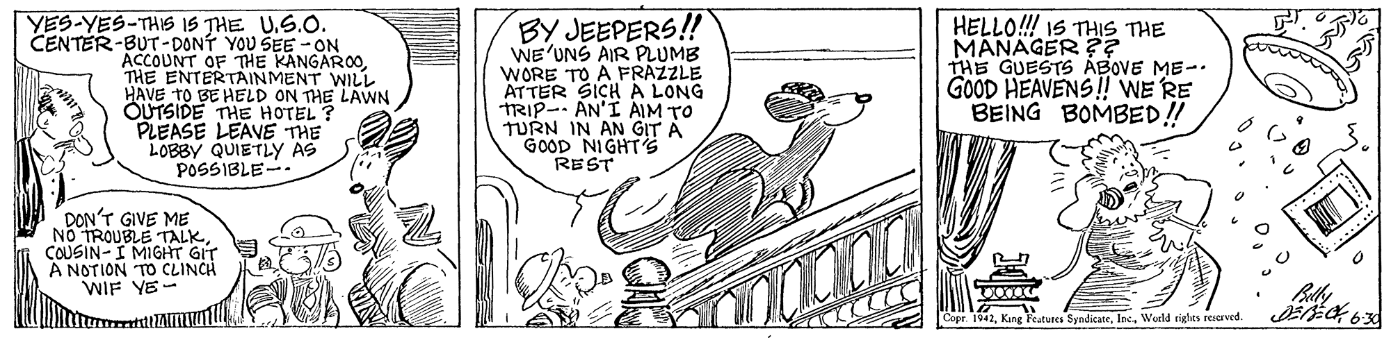 Rectangle OCR: YES-YES-THIS IS THE U.S.O. CENTER-BUT-DONT YOU SEE -ON ACCOUNT OF THE KANGAROOTHE ENTERTAINMENT WILL HAVE TO BE HELD ON THE LAWN OUTSIDE THE HOTEL ? PLEASE LEAVE THE LOBBY QUIETLY AS POSSIBLE-. BY JEEPERS! WE'UNS AIR PLUMB WORE TO A FRAZZLE ATTER SICH A LONG TRIP-- AN'I AIM TO TURN IN AN GIT A GOOD NIGHTS REST HELLO!! IS THIS THE MANAGER ?? THE GUESTS ÁBOVE ME- GOOD HEAVENS! WE RE BEING BOMBED! DON'T GIVE ME NO TROUBLE TALK COUSIN-I MIGHT GIT A NOTION TO CLINCH WIF YE- Copr. 1942World rights reserved. **** YES-YES-THIS IS THE U.S.O. CENTER-BUT-DONT YOU SEE -ON ACCOUNT OF THE KANGAROOTHE ENTERTAINMENT WILL HAVE TO BE HELD ON THE LAWN OUTSIDE THE HOTEL ? PLEASE LEAVE THE LOBBY QUIETLY AS POSSIBLE-. BY JEEPERS! WE'UNS AIR PLUMB WORE TO A FRAZZLE ATTER SICH A LONG TRIP-- AN'I AIM TO TURN IN AN GIT A GOOD NIGHTS REST HELLO!! IS THIS THE MANAGER ?? THE GUESTS ÁBOVE ME- GOOD HEAVENS! WE RE BEING BOMBED! DON'T GIVE ME NO TROUBLE TALK COUSIN-I MIGHT GIT A NOTION TO CLINCH WIF YE- Copr. 1942Kang Features SyndicateWorld rights reserved. ****
