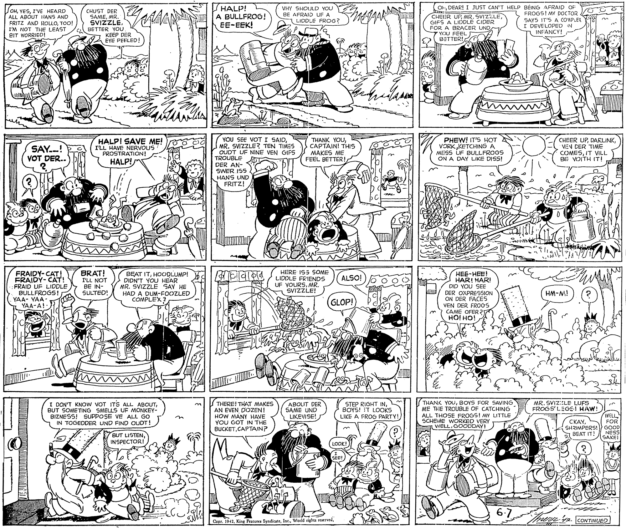 Cartoon OCR: OrDEAR! I JUST CAN'T HELP BEING AFRAID OF HALP! A BULLFROG! EE-EEK! VHY SHOULD YOU BE AFRAID UF A TOHI'VE HEARD ALL ABOUT IANS AND FRITZ AND ROLLOTOO! I'M NOT THE LEAST BIT WORRIED CHUST DER SAMEMR. SVIZZLE. CHEIER UPGIFS A LIDDLE CIDER FOR A BRACER UNDA VOU FEEL BETTER! FROGS! MY DOCTOR GC SAYS IT'S A COMPLEK Y18 I DEVELOPED IN INFANCY! LIDDLE FROG? BETTER YOU 2 KEEP DER EYE PEELED! SAY.!E VOT DER.. HALPI SAVE ME! I'LL HAVE NERVOUS PROSTRATION! HALP! YOU SEE VOT I SAIDMR. SVIZZLE? TEN TIMES OUDT UF NINE VEN GIFS TROUBLE 7 THANK YOUCAPTAIN! THIS MAKES ME FEEL BETTER! PHEW! IT'S HOT VORKKETCHING A MESS ÚF BULLFROGS ON A DAY LIKE DISS! CHEER UPVEN DER TIME COMESIT VILL BE VOITH IT! Am DER AN- SWER ISS HANS UND FRITZ! FRAIDY-CAT! FRAIDY- CAT! FRAID UF LIDDLE BULLFROGS! YAA- VAA- YAA-A! BRAT! I'LL NOT BE IN- SULTED! HERE I55 SOME BEAT ITHOCQLUMP! DIDN'T YOU HEAR MR. SVIZZLE SAY HE HAD A DUM-FOOZLED COMPLEX ???-???! HAR! HAR! DID YOU SEE DER OXPRESSION ON DER FACES VEN DER FR06S CAME OFER 2 HO! HO! ALSO! LIDDLE FRIENDS UF VOURSMR SVIZZLE! iW-WH (GLOP! ABOLIT DER SAME UND LIKEVISE! THANK YOUBOYS FOR SAVING ME THE TROUBLE OF CATCHING ALL THOSE FROGS! MY LITTLE SCHEME WORKED VERY VIELL. GOODDAY! MR. SVIZ::LE LUFS FROGS'LEGS ! HAW! I DON'T KNOW VOT ITS ALL ABOUTBUT SOMETING SMELLS UF MONKEY- BIZNESS! SUPPOSE VE ALL GO IN TOGEDDER UND FIND OUOT! THERE! THAT MAKES AN EVEN DOZEN! HOW MANY HAVE YOU GOT IN THE STEP RIGHT INBOYS! IT LOOKS LIKE A FROG PARTY! WELL CKAYS FOR GOOD NESSI SAKEI BUCKETCAPTAIN? SHRIMPERS! BEAT IT! 7 BUT LISTENINSPECTOR! (LOOK! SEE! 6.7 her 2. CONTINUED | Cepr. 1942Wonld sights reIvd. OrDEAR! I JUST CAN'T HELP BEING AFRAID OF HALP! A BULLFROG! EE-EEK! VHY SHOULD YOU BE AFRAID UF A TOHI'VE HEARD ALL ABOUT IANS AND FRITZ AND ROLLOTOO! I'M NOT THE LEAST BIT WORRIED CHUST DER SAMEMR. SVIZZLE. CHEIER UPGIFS A LIDDLE CIDER FOR A BRACER UNDA VOU FEEL BETTER! FROGS! MY DOCTOR GC SAYS IT'S A COMPLEK Y18 I DEVELOPED IN INFANCY! LIDDLE FROG? BETTER YOU 2 KEEP DER EYE PEELED! SAY.!E VOT DER.. HALPI SAVE ME! I'LL HAVE NERVOUS PROSTRATION! HALP! YOU SEE VOT I SAIDMR. SVIZZLE? TEN TIMES OUDT UF NINE VEN GIFS TROUBLE 7 THANK YOUCAPTAIN! THIS MAKES ME FEEL BETTER! PHEW! IT'S HOT VORKKETCHING A MESS ÚF BULLFROGS ON A DAY LIKE DISS! CHEER UPVEN DER TIME COMESIT VILL BE VOITH IT! Am DER AN- SWER ISS HANS UND FRITZ! FRAIDY-CAT! FRAIDY- CAT! FRAID UF LIDDLE BULLFROGS! YAA- VAA- YAA-A! BRAT! I'LL NOT BE IN- SULTED! HERE I55 SOME BEAT ITHOCQLUMP! DIDN'T YOU HEAR MR. SVIZZLE SAY HE HAD A DUM-FOOZLED COMPLEX ???-???! HAR! HAR! DID YOU SEE DER OXPRESSION ON DER FACES VEN DER FR06S CAME OFER 2 HO! HO! ALSO! LIDDLE FRIENDS UF VOURSMR SVIZZLE! iW-WH (GLOP! ABOLIT DER SAME UND LIKEVISE! THANK YOUBOYS FOR SAVING ME THE TROUBLE OF CATCHING ALL THOSE FROGS! MY LITTLE SCHEME WORKED VERY VIELL. GOODDAY! MR. SVIZ::LE LUFS FROGS'LEGS ! HAW! I DON'T KNOW VOT ITS ALL ABOUTBUT SOMETING SMELLS UF MONKEY- BIZNESS! SUPPOSE VE ALL GO IN TOGEDDER UND FIND OUOT! THERE! THAT MAKES AN EVEN DOZEN! HOW MANY HAVE YOU GOT IN THE STEP RIGHT INBOYS! IT LOOKS LIKE A FROG PARTY! WELL CKAYS FOR GOOD NESSI SAKEI BUCKETCAPTAIN? SHRIMPERS! BEAT IT! 7 BUT LISTENINSPECTOR! (LOOK! SEE! 6.7 her 2. CONTINUED | Cepr. 1942King Peatures SyndicateWonld sights reIvd.