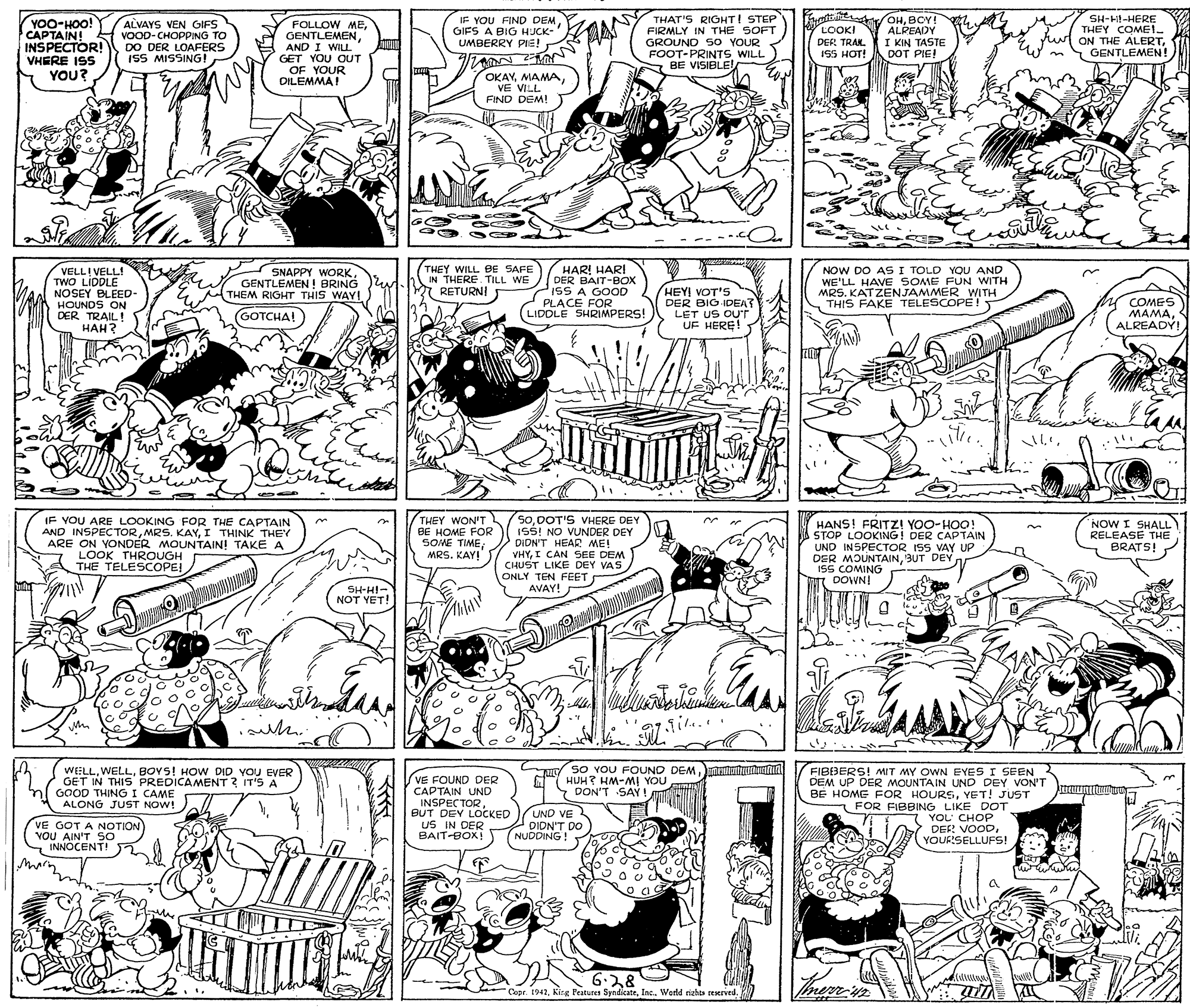 Parallel OCR: NY THAT'S RIOHT! STEP FIRMLY IN THE SOFT GROUND SO YOUR FOOT-PRINTS WILL BE VISIBLE! Frathne /OHBOY! ALPEADY I KIN TASTE DOT PIE! YOO-HOO! CAPTAIN! INSPECTOR! VHERE ISS IF YOU FIND DEM GIFS A BIG HJCK- SH-Hil-HERE THEY COME1. ru ON THE ALERTGENTLEMEN! ALVAYS VEN GIFS VOOD-CHOPPING TO LOOKI FOLLOW MEAND I WILL. GET YOU OUT OF YOUR DILEMMA! UMBERRY PIE! ARM DER TRAK. DO DER LOAFERS ISS MISSING! ISS HOT! eim YOU? OKAVVE VILL FIND DEM! VELL! VELL! TWO LIDDLE NOSEY BLEED- HOUNDS ON DER TRAIL! ??? ? SNAPPY WORKGENTLEMEN ! BRING THEM RIGHT THIS WAY! THEY WILL BE SAFE IN THERE TILL WE RETURNI HAR! HARI DER BAIT-BOX PISS A GOOD PLACE FOR LIDDLE SHRIMPERS! HEY! VOT'S DER BIG IDEA? LET US OUT UF HERE! NOW DO AS I TOLD YOU AND WE'LL HAVE SOME FUN WITH MRS. KATZENJAMMER WITH THIS FAKE TELESCOPE! COMES MAMAALREADY! GOTCHA! A IF YOU ARE LOOKING FOR THE CAPTAIN AND INSPECTORI THINK THEY ARE ON YONDER MOUNTAIN! TAKE A THEY WON'T BE HOME FOR SOME TIME; MRS. KAY! 5oDOT'S VHERE DEY ISS! NO VUNDER DEY DIDN'T HEAR ME! VHYI CAN SEE DEM CHUST LIKE DEY VAS ONLY TEN FEET AVAY! HANS! FRITZ! YOO-HOO! STOP LOOKING! DER CAPTAIN UND INSPECTOR ISS VAY UP DER MOUNTAINBUT DEY ISS COMING DOWN! NOW I SHALL RELEASE THE BRATS! LOOK THROUGH THE TELESCOPE SH-HI- NOT YET! WELLBOYS! HOW DID YOU EVER GET IN THIS PREDICAMENT? IT'S A GOOD THING I CAME ALONG JUST NOW! UL So YOU FOUND DEM M HUH? HM-MI YOU Y DON'T SAY ! FIBIBERS! MIT MY OWN EYES I SEEN DEM UP DER MOUNTAIN UND DEY VON'T BE HOME FOR HOURSYET! JUST FOR FIBBING LIKE DOT VE FOUND DER CAPTAIN UND INSPECTORBUT DEY LOCKED UND VE DION'T DO NUDDING ! YOL' CHOP VE GOT A NOTION VOU AIN'T S0 INNOCENT! uS IN DER BAIT-BOX! DES! VOODYOURSELLUFS! marn. Mhe 6:28 Capr. 1942Werld siehs reserved. NY THAT'S RIOHT! STEP FIRMLY IN THE SOFT GROUND SO YOUR FOOT-PRINTS WILL BE VISIBLE! Frathne /OHBOY! ALPEADY I KIN TASTE DOT PIE! YOO-HOO! CAPTAIN! INSPECTOR! VHERE ISS IF YOU FIND DEM GIFS A BIG HJCK- SH-Hil-HERE THEY COME1. ru ON THE ALERTGENTLEMEN! ALVAYS VEN GIFS VOOD-CHOPPING TO LOOKI FOLLOW MEAND I WILL. GET YOU OUT OF YOUR DILEMMA! UMBERRY PIE! ARM DER TRAK. DO DER LOAFERS ISS MISSING! ISS HOT! eim YOU? OKAVVE VILL FIND DEM! VELL! VELL! TWO LIDDLE NOSEY BLEED- HOUNDS ON DER TRAIL! ??? ? SNAPPY WORKGENTLEMEN ! BRING THEM RIGHT THIS WAY! THEY WILL BE SAFE IN THERE TILL WE RETURNI HAR! HARI DER BAIT-BOX PISS A GOOD PLACE FOR LIDDLE SHRIMPERS! HEY! VOT'S DER BIG IDEA? LET US OUT UF HERE! NOW DO AS I TOLD YOU AND WE'LL HAVE SOME FUN WITH MRS. KATZENJAMMER WITH THIS FAKE TELESCOPE! COMES MAMAALREADY! GOTCHA! A IF YOU ARE LOOKING FOR THE CAPTAIN AND INSPECTORMRS. KAYI THINK THEY ARE ON YONDER MOUNTAIN! TAKE A THEY WON'T BE HOME FOR SOME TIME; MRS. KAY! 5oDOT'S VHERE DEY ISS! NO VUNDER DEY DIDN'T HEAR ME! VHYI CAN SEE DEM CHUST LIKE DEY VAS ONLY TEN FEET AVAY! HANS! FRITZ! YOO-HOO! STOP LOOKING! DER CAPTAIN UND INSPECTOR ISS VAY UP DER MOUNTAINBUT DEY ISS COMING DOWN! NOW I SHALL RELEASE THE BRATS! LOOK THROUGH THE TELESCOPE SH-HI- NOT YET! WELLBOYS! HOW DID YOU EVER GET IN THIS PREDICAMENT? IT'S A GOOD THING I CAME ALONG JUST NOW! UL So YOU FOUND DEM M HUH? HM-MI YOU Y DON'T SAY ! FIBIBERS! MIT MY OWN EYES I SEEN DEM UP DER MOUNTAIN UND DEY VON'T BE HOME FOR HOURSYET! JUST FOR FIBBING LIKE DOT VE FOUND DER CAPTAIN UND INSPECTORBUT DEY LOCKED UND VE DION'T DO NUDDING ! YOL' CHOP VE GOT A NOTION VOU AIN'T S0 INNOCENT! uS IN DER BAIT-BOX! DES! VOODYOURSELLUFS! marn. Mhe 6:28 Capr. 1942Kirg Peatures SyndicateWerld siehs reserved.