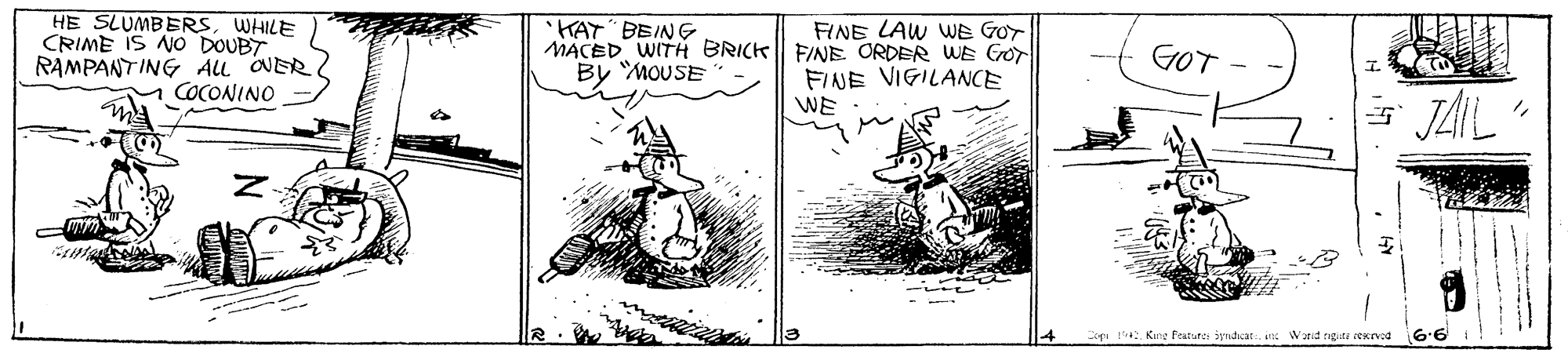 Parallel OCR: HE SLUMBERSWHILE CRIME IS NO DOUBT RAMPANTING AL ONER M COCONINO FINE LAW WE GOT 'KAT" BEING MACED WITH BRICK FINE ORDER WE GOr By MOUSE GOT FINE VIGILANCE WE JAIL" Copi Kane Peatures iyndcat an Warid rigit sexrved 6.6 HE SLUMBERSWHILE CRIME IS NO DOUBT RAMPANTING AL ONER M COCONINO FINE LAW WE GOT 'KAT" BEING MACED WITH BRICK FINE ORDER WE GOr By MOUSE GOT FINE VIGILANCE WE JAIL" Copi Kane Peatures iyndcat an Warid rigit sexrved 6.6