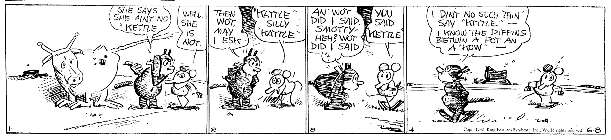 Line OCR: SHE SAYS SHE AINT NO KETTLE AN'WOT DID I SAID. SMOTTY KETTLE HEH? WOT DID I SAID "KATTLE SILLY TATTLE YOU SAID I DINT NO SUCH THIN SAY "KITTLE- I KNOW THE DIPFINS BETWIN A POT AN A"How WELSHE THEN WOT MAY SI NOT. I ESK Cope 1942Woeld nghta nrd 68 SHE SAYS SHE AINT NO KETTLE AN'WOT DID I SAID. SMOTTY KETTLE HEH? WOT DID I SAID "KATTLE SILLY TATTLE YOU SAID I DINT NO SUCH THIN SAY "KITTLE- I KNOW THE DIPFINS BETWIN A POT AN A"How WELSHE THEN WOT MAY SI NOT. I ESK Cope 1942Kng Natures Syndicate. Inc.Woeld nghta nrd 68