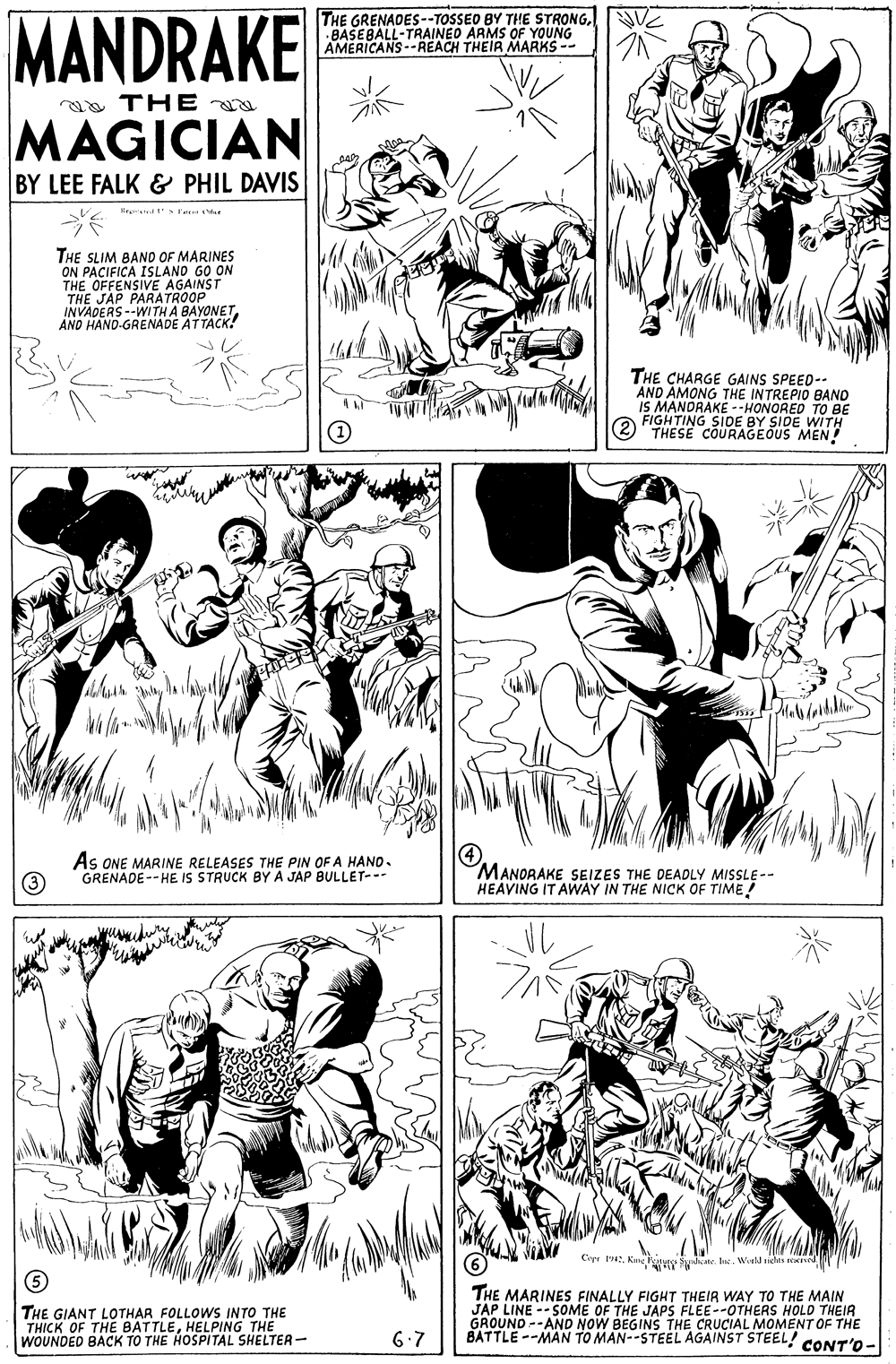 Gesture OCR: MANDRAKE THE GRENADES--TOSSEO BY THE STRONGNV BASEBALL-TRAINED ARMS OF YOUNG AMERICANS-REACH THEIR MARKS -- aa THE MAGICIAN BY LEE FALK & PHIL DAVIS THE SLIM BAND OF MARINES ON PACIFICA ISLAND GO ON THE OFFENSIVE AGAINST THE PARATROOP E JAP INVADERS--WI TH A BAYONETAND HAND-GRENADE ATTACK! THE CHARGE GAINS SPEED-- AND ÀMONG THE INTREPIO BAND IS MANDRAKE --HONORED TO BE FIGHTING SIDE BY SIDE WITH THESE COURAGEOUS MEN! As ONE MARINE RELEASES THE PIN OF A HANO- GRENADE--HE IS STRUCK BYA JAP BULLET--- MANORAKE SEIZES THE DEADLY MISSLE-- HEAVING IT AWAY IN THE NICK OF TIME! Cirr 1942. King y ydeate. Inc. Woid sichts se T THE GIANT LOTHAR FOLLOWS INTO THE THICK OF THE BATTLEHELPING THE WOUNDED BACK TO THE HOSPITAL SHELTER- THE MARINES FINALLY FIGHT THEIR WAY TO THE MAIN JAP LINE --SOME OF THE JAPS FLEE--OTHERS HOLD THEIR GROUND --AND BATTLE --MAN TO MAN--STEEL AGAINST STEEL! NOW BEGINS THE CRUCIAL MOMENT OF THE 6.7 CONT'O- MANDRAKE THE GRENADES--TOSSEO BY THE STRONGNV BASEBALL-TRAINED ARMS OF YOUNG AMERICANS-REACH THEIR MARKS -- aa THE MAGICIAN BY LEE FALK & PHIL DAVIS THE SLIM BAND OF MARINES ON PACIFICA ISLAND GO ON THE OFFENSIVE AGAINST THE PARATROOP E JAP INVADERS--WI TH A BAYONETAND HAND-GRENADE ATTACK! THE CHARGE GAINS SPEED-- AND ÀMONG THE INTREPIO BAND IS MANDRAKE --HONORED TO BE FIGHTING SIDE BY SIDE WITH THESE COURAGEOUS MEN! As ONE MARINE RELEASES THE PIN OF A HANO- GRENADE--HE IS STRUCK BYA JAP BULLET--- MANORAKE SEIZES THE DEADLY MISSLE-- HEAVING IT AWAY IN THE NICK OF TIME! Cirr 1942. King y ydeate. Inc. Woid sichts se T THE GIANT LOTHAR FOLLOWS INTO THE THICK OF THE BATTLEHELPING THE WOUNDED BACK TO THE HOSPITAL SHELTER- THE MARINES FINALLY FIGHT THEIR WAY TO THE MAIN JAP LINE --SOME OF THE JAPS FLEE--OTHERS HOLD THEIR GROUND --AND BATTLE --MAN TO MAN--STEEL AGAINST STEEL! NOW BEGINS THE CRUCIAL MOMENT OF THE 6.7 CONT'O-
