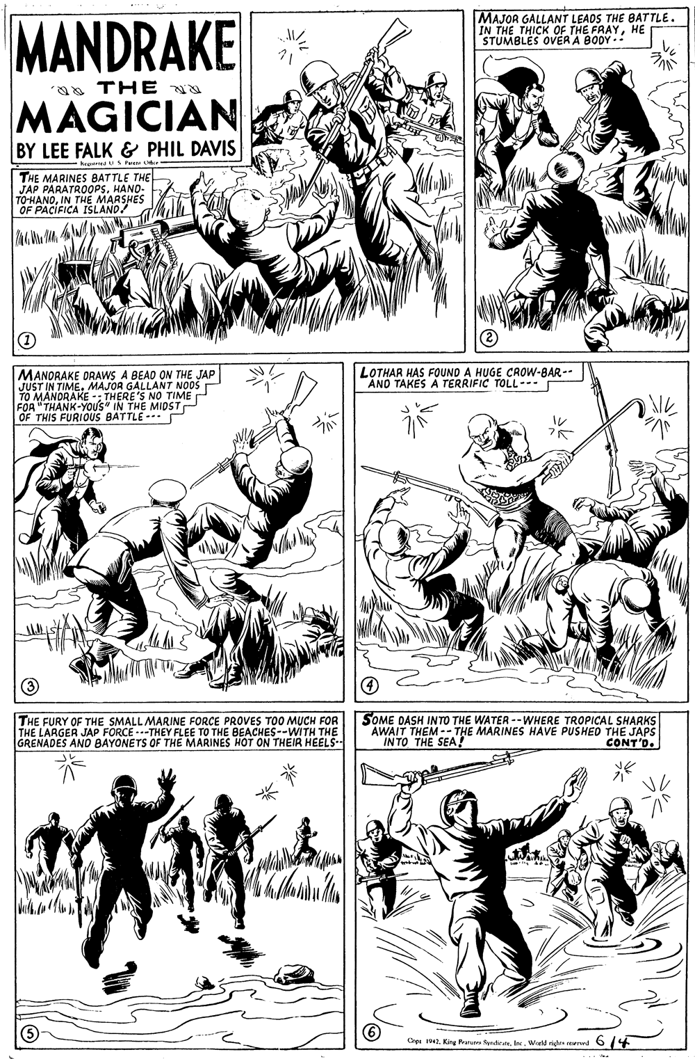 Organism OCR: MAJOR GALLANT LEADS THE BATTLE. IN THE THICK OF THE FRAYHE STUMBLES OVER'A BODY . MANDRAKE aa THE MAGICIAN BY LEE FALK & PHIL DAVIS - hegerred u S Pere THE MARINES BATTLE THE JAP PARATROOPSHAND- TO-HANOIN THE MARSHES OF PACIFICA ISLAND! MANORAKE ORAWS A BEAD ON THE JAP JUST IN TIME. MAJOR GALLANT NOOS TO MANDRAKE -; THERE'S NO TIME P FOA "THANK-YOUS" IN THE MIDSTP OF THIS FURIOUS BATTLE --. LOTHAR HAS FOUND A HUGE CROW-BAR-- AND TAKES A TERRIFIC TOLL--- THE FURY OF THE SMALL MARINE FORCE PROVES TOO MUCH FOR THE LARGER JAP FORCE ---THEY FLEE T GRENADES AND BAYONETS OF THE MARINES HOT ON THEIR HEELS- SOME DASH INTO THE WATER --WHERE TROPICAL SHARKS AWAIT THEM -- THE MARINES HAVE PUSHEO THE JAPS IN TO THE SEA THE BEACHES--WITH CONT'D. Cepe 194. King Prarura SpradicateWorld rides reerwd O 14 MAJOR GALLANT LEADS THE BATTLE. IN THE THICK OF THE FRAYHE STUMBLES OVER'A BODY . MANDRAKE aa THE MAGICIAN BY LEE FALK & PHIL DAVIS - hegerred u S Pere THE MARINES BATTLE THE JAP PARATROOPSHAND- TO-HANOIN THE MARSHES OF PACIFICA ISLAND! MANORAKE ORAWS A BEAD ON THE JAP JUST IN TIME. MAJOR GALLANT NOOS TO MANDRAKE -; THERE'S NO TIME P FOA "THANK-YOUS" IN THE MIDSTP OF THIS FURIOUS BATTLE --. LOTHAR HAS FOUND A HUGE CROW-BAR-- AND TAKES A TERRIFIC TOLL--- THE FURY OF THE SMALL MARINE FORCE PROVES TOO MUCH FOR THE LARGER JAP FORCE ---THEY FLEE T GRENADES AND BAYONETS OF THE MARINES HOT ON THEIR HEELS- SOME DASH INTO THE WATER --WHERE TROPICAL SHARKS AWAIT THEM -- THE MARINES HAVE PUSHEO THE JAPS IN TO THE SEA THE BEACHES--WITH CONT'D. Cepe 194. King Prarura SpradicateWorld rides reerwd O 14